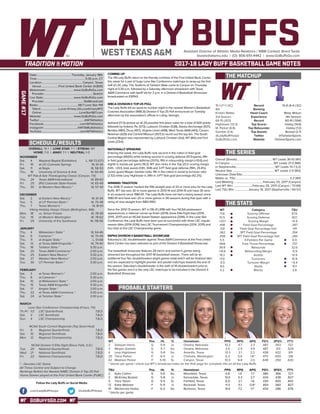 GOBUFFSGO.COM
LADY BUFFSAssistant Director of Athletic Media Relations / WBB Contact: Brent Seals
bseals@wtamu.edu | (O): 806-651-4442 | www.GoBuffsGo.com
2017-18 LADY BUFF BASKETBALL GAME NOTES
GAME#17
SCHEDULE/RESULTS
THE MATCHUP
THE SERIES
THE STATS
PROBABLE STARTERS
15-1 (7-1 LSC)
8th
Kristen Mattio
3rd Season
69-15 (.821)
Hightower (13.3)
M. Parker (6.8)
Gamble (3.9)
@LadyBuffHoops
GoBuffsGo.com
Record
Ranking
Head Coach
Experience
Record
Top Scorer
Top Rebounder
Top Assists
Twitter
Website
10-6 (4-4 LSC)
---
Misty Wilson
4th Season
60-41 (.594)
Hailey (14.6)
Hailey (7.2)
Bostad (2.7)
@TarletonSports
TarletonSports.com
Overall (Streak):................................................. WT Leads 36-10 (W1)
In Canyon:............................................................WT Leads 21-3 (W6)
In Stephenville:......................................................WT Leads 13-7 (L2)
Neutral Site:.......................................................... WT Leads 2-0 (W2)
Unknown Date/Site:................................................................................
Mattio vs. TSU:.......................................................................... 3-2 (W1)
Last Meeting:........................................February 25, 2017 (Canyon)
Last WT Win:...........................February 25, 2017 (Canyon / 73-69)
Last TSU Win:...................January 19, 2017 (Stephenville / 64-57)
WT
71.6
51.5
+20.1
.496
.331
.362
.258
5.5
.668
39.9
+10.6
19.3
17.9
-0.5
9.0
4.2
Category
Scoring Offense
Scoring Defense
Scoring Margin
Field Goal Percentage
Field Goal Percentage Def.
3PT Field Goal Percentage
3PT Field Goal Percentage Def.
3-Pointers Per Game
Free Throw Percentage
Rebounds
Rebounding Margin
Assists
Turnovers
Turnover Margin
Steals
Blocks
TSU
67.0
60.1
+6.9
.397
.411
.354
.284
6.9
.737
32.6
-5.9
13.9
15.9
+5.4
10.1
2.8
WT 		 Pos. 	 Ht. 	 Yr. 	 Hometown 	 PPG 	 RPG 	 APG 	 FG% 	 3FG% 	 FT%
2	 Deleyah Harris	 G	 5-9	 Jr.	 Omaha, Nebraska	 10.2	 4.7	 2.3	 .487	 .353	 .722
3	 Megan Gamble	 G	 5-7	 So.	 Omaha, Nebraska	 3.4	 2.5	 3.9	 .487	 .313	 .524
4	 Lexy Hightower	 G	 5-8	 So.	 Amarillo, Texas	 13.3	 2.1	 2.2	 .438	 .422	 .811
20	 Tiana Parker	 P	 6-5	 Jr.	 Chehalis, Washington	 6.3	 5.0	 1.8^	 .470	 .000	 .318
42	 Madison Parker	 F	 5-10	 Sr.	 Canyon, Texas	 10.3	 6.8	 2.0	 .649	 .250	 .630
^ blocks per game | check out WT’s broadcast notes on the final page for complete info on all the Lady Buffs
TSU		 Pos. 	 Ht. 	 Yr. 	 Hometown 	 PPG 	 RPG 	 APG 	 FG% 	 3FG% 	 FT%
2	 Kylie Collins	 G	 5-6	 So.	 Mansfield, Texas	 4.8	 1.4	 1.7	 .380	 .366	 .727
3	 McKinley Bostad	 G	 5-8	 Jr.	 Kennedale, Texas	 13.0	 3.3	 2.7	 .434	 .438	 .827
5	 Tiara Tatum	 G	 5-5	 Sr.	 Fairfield, Texas	 6.9	 2.1	 1.6	 .330	 .400	 .842
12	 Katie Webster	 F	 5-11	 Jr.	 Rockwall, Texas	 11.3	 5.1	 0.8^	 .454	 .360	 .827
41	 Mackenzie Hailey	 F	 6-2	 So.	 Burleson, Texas	 14.6	 7.2	 1.1^	 .434	 .286	 .676
^ blocks per game
OVERALL: 15-1 | LONE STAR: 7-1 | STREAK: W1
HOME: 7-0 | AWAY: 7-1 | NEUTRAL: 1-0
NOVEMBER
Sat.	 4	 Wayland Baptist (Exhibition)		L, 68-73 (OT)
Fri.	 10	 at UC-Colorado Springs		 W, 61-34
Sat.	 11	 at Regis		 W, 58-53
Thu.	 16	 University of Science & Arts		 W, 60-49
WT Pak-A-Sak Thanksgiving Classic (Canyon, TX)
Thu.	 24	 Texas A&M-International		 W, 89-63
Fri. 	 25	 (RV) Colorado State-Pueblo		 W, 65-49
Thu.	 30	 at Western New Mexico *		 W, 57-43
DECEMBER
Sat.	 2	 at Eastern New Mexico *		 W, 61-44
Tue.	 5	 at UT Permian Basin *		 W, 75-48
Thu.	 7	 Texas Woman’s *		 W, 81-61
Viking Holiday Hoops Classic (Bellingham, WA)
Mon.	 18	 vs. Simon Frasier		 W, 78-59
Tue. 	 19	 at Western Washington		 W, 78-62
Fri.	 29	 University of the Southwest		 W, 118-56
JANUARY
Thu.	 4	 Midwestern State *		 W, 64-46
Sat. 	 6	 Cameron *		 W, 70-49
Thu. 	 11	 at Angelo State *		 L, 51-68
Sat.	 13	 at Texas A&M-Kingsville *		 W, 79-40
Thu. 	 18	 Tarleton State *		 5:30 p.m.
Sat. 	 20	 Texas A&M-Commerce *		 2:00 p.m.
Thu.	 25	 Eastern New Mexico *		 5:30 p.m.
Sat.	 27	 Western New Mexico *		 2:00 p.m.
Tue.	 30	 UT Permian Basin *		 5:30 p.m.
FEBRUARY
Sat.	 3	 at Texas Woman’s *		 2:00 p.m.
Thu.	 8	 at Cameron *		 5:30 p.m.
Sat.	 10	 at Midwestern State *		 2:00 p.m.
Thu.	 15	 Texas A&M-Kingsville *		 5:30 p.m.
Sat.	 17	 Angelo State *		 2:00 p.m.
Thu.	 22	 at Texas A&M-Commerce *		 5:30 p.m.
Sat.	 24	 at Tarleton State *		 2:00 p.m.
MARCH
Lone Star Conference Championship (Frisco, TX)
Th./Fr.	 1/2	 LSC Quarterfinals		 T.B.D.
Sat.	 3	 LSC Semifinals		 T.B.D.
Sun.	 4	 LSC Championship		 T.B.D.
NCAA South Central Regionals (Top Seed Host)
Fri.	 9	 Regional Quarterfinals		 T.B.D.
Sat.	 10	 Regional Semifinals		 T.B.D.
Mon.	 12	 Regional Championship		 T.B.D.
NCAA Division II Elite Eight (Sioux Falls, S.D.)
Tue.	 20	 National Quarterfinals		 T.B.D.
Wed.	 21	 National Semifinals		 T.B.D.
Fri.	 23	 National Championship		 T.B.D.
* - Denotes LSC Game
All Times Central and Subject to Change
Rankings Refelct the Newest NABC Division II Top-25 Poll
Home Games played at the First United Bank Center (FUBC)
WEST TEXAS A&M
COMING UP
The #8 Lady Buffs return to the friendly confines of the First United Bank Center
this week for a pair of huge Lone Star Conference matchups to wrap-up the first
half of LSC play. The TexAnns of Tarleton State come to Canyon on Thursday
night at 5:30 p.m. followed by a Saturday afternoon showdown with Texas
A&M-Commerce with tipoff set for 2 p.m. in a Division II Basketball Showcase
broadcasted on ESPN3.
WBCA DIVISION II TOP-25 POLL
The Lady Buffs fell six spots to number eight in the newest Women’s Basketball
Coaches Association (WBCA) Division II Top-25 Poll announced on Tuesday
afternoon by the association’s offices in Luling, Georgia.
Ashland (17-0) picked up all 24 possible first place votes for a total of 600 points
followed by Indiana, Pa. (573), Lubbock Christian (538), Alaska Anchorage (507),
Bentley (480), Drury (457), Virginia Union (448), West Texas A&M (443), Carson-
Newman (429) and Central Missouri (357) to round out the top ten. The South
Central Region was represented by Lubbock Christian (3rd), WT (8th) and Fort
Lewis (23rd).
NATIONALLY SPEAKING
Entering the week, the Lady Buffs rank second in the nation in field goal
percentage (49.6%) while ranking second in scoring defense (51.5/game), fifth
in field goal percentage defense (33.1%), fifth in rebounding margin (+10.6) and
eighth in assists per game (19.3). WT also ranks in the Top-20 in scoring margin
(12th, +20.1), total assists (13th, 308) and 3-PT field goal defense (19th, 25.8%).
Junior guard Megan Gambe ranks 11th in the nation in assist to turnover ratio
(2.52) while Lexy Hightower is 34th in 3-PT field goal percentage (42.2%).
WINNING TRADITION
The 2016-17 season marked the fifth-straight year of 20 or more wins for the Lady
Buffs. WT has won 30 or more games in 2013-14 and 2014-15 and have 30 wins
in six seasons since 1980-81. The Lady Buffs have not had a losing season since
1980-81 and have won 20 or more games in 28 seasons during that span with a
string of nine-straight from 1983-1992.
Since the 2012-13 season, WT is 136-31 (.818) with four NCAA postseason
appearances, a national runner-up finish (2014), three Elite Eight trips (2014,
2015, 2017) and an NCAA Sweet Sixteen appearance (2016). In the Lone Star
Conference, the Lady Buffs have been just as successful with three LSC regular
season titles (2014-2016), two LSC Tournament Championships (2014, 2015) and
four trips to the LSC Championship game.
ESPN3 DIVISION II BASKETBALL SHOWCASE
Saturday’s LSC doubleheader against Texas A&M-Commerce at the First United
Bank Center has been selected as part of the Division II Basketball Showcase.
The basketball showcase features 28 men’s and women’s games being
streamed live throughout the 2017-18 basketball season. There will be an
additional four flex doubleheaders (eight games total) which will be finalized later
and are expected to highlight premier and pivotal matchups towards the end of
the season. Saturday’s doubleheader is the sixth of 14 doubleheaders prior to
the flex games and it is the only LSC matchups to be included in the Division II
Basketball Showcase.
Date:............................................... Thursday, January 18th
Time:.................................................................. 5:30 p.m. CT
Location:........................................................Canyon, Texas
Venue:........................First United Bank Center (4,800)
Webstream:...................................... www.GoBuffsGo.com
Provider:...................................................................Stretch
Live Stats:......................................... www.GoBuffsGo.com
Provider:......................................................StatBroadcast
Radio:........................................................98.7 Lone Star FM
Talent:.........................Lucas Kinsey (@LucasKinseyWT)
Online:....................................................LoneStar987.com
Website:............................................ www.GoBuffsGo.com
Twitter:..............................................................@WTAthletics
Facebook:..................................................com/WTAthletics
Instagram:...............................................@WTAMUAthletics
YouTube:....................................................com/WTAthletics
Follow the Lady Buffs on Social Media
.com/LadyBuffHoops @LadyBuffHoops
 