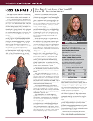 2018-19 LADY BUFF BASKETBALL GAME NOTES
EDUCATION
B.S. Evangel - Marketing/Management, 2003
M.S. Austin Peay - Sports and Wellness Leadership, 2006
HEAD COACHING CAREER ACCOLADES
3- NCAA Postseason Appearances
2 - Lone Star Conference Championship
1 - NCAA South Central Regional Championship
OVERALL COACHING CAREER ACCOLADES
2 - NCAA Division II National Title Game Appearances
4 - Conference Tournament Championships
4 - NCAA South Central Regional Championships
7 - Regular Season Conference Championships
10 - NCAA Division II Postseason Appearances
COLLEGIATE HEAD COACHING RECORD
Year	 School 	 Record
2018-19	 West Texas A&M	 11-0
2017-18	 West Texas A&M	 29-5
2016-17	 West Texas A&M	 26-9
2015-16	 West Texas A&M	 28-5
Totals	 At WT (Fourth Season)	 94-19 (.832)
		 Overall (Fourth Season)	 94-19 (.832)
Kristen Mattio is now in her fourth season at the helm of the
West Texas A&M Lady Buffs, registering an overall record of 83-
19 during her time in Canyon for a winning percentage of .814.
The 2017-18 Lady Buffs continued to be the measuring stick
in the Lone Star Conference as they claimed the regular season
and tournament titles with an overall record of 29-5 with a 16-4
mark in league action. WT advanced to the NCAA South Central
Regional Finals with wins over Arkansas-Fort Smith and Metro
State before falling to Lubbock Christian in the Title Game. The
Lady Buffs finished 17th in the Women’s Basketball Coaches
Association (WBCA) Division II Postseason Top-25 Poll as Mattio
was named the Lone Star Conference Coach of the Year, four
Lady Buffs picked up All-LSC accolades while sophomore guard
Lexy Hightower was named a WBCA Honorable Mention All-
American.
In 2016-17, Mattio and the Lady Buffs had another standout
year both on the court and in the classroom as the team won
the Lone Star Conference Women’s Basketball Academic
Championship with a team grade-point average of 3.568 and
finished 19th nationally in the WBCA Academic Top 25. WT
sophomore Reagan Haynes earned the prestigious honor of
winning the Elite 90 Award which goes to the top student-athlete
with the best GPA at the National Championship round.
On the court in 2016-17, the Lady Buffs continued the success
from her first season as the team was ranked as high as third
nationally during the season and finished 15th in the final WBCA
Top 25. The Lady Buffs finished third in the LSC with a 15-5
record and a semifinal appearance in the LSC Championship.
WT earned an at-large berth in the NCAA South Central
Regional where the Lady Buffs shined, winning their third regional
in four years with a wins over Regis, Colorado State-Pueblo and
Angelo State. WT won 70-67 in overtime at top-seeded CSU-
Pueblo to advance to the region championship where the Lady
Buffs demolished league-rival Angelo State, 86-64. The Lady
Buffs then drew a tough draw in the Elite Eight, where the season
came to an end in Columbus, Ohio, against eventual national
champion Ashland (Ohio), 82-67.
Mattio guided the Lady Buffs to finish second nationally in
field goal percentage in 2016-17 at 49.0, while ranking seventh in
3-point field goal percentage (37.9), 11th in assists (542) and 15th
in free throws made (512). WT led the LSC in scoring defense
allowing just 59.3 points per game ranking 40th nationally. The
Lady Buffs were 19th nationally in rebounding margin at 7.4,
which led the LSC.
She went 28-5 overall and went 13-3 in her first season as
head coach in the Lone Star Conference. Mattio guided the Lady
Buffs the program’s third-straight Lone Star Conference regular
season title and a berth in the LSC championship game. WT
received the No. 3-seed in the South Central Regional where the
Lady Buffs defeated UC-Colorado Springs and Black Hills State,
before falling to eventual national champion Lubbock Christian in
the Sweet Sixteen. It was a matchup of the two best teams in the
region all season.
The Lady Buffs finished 10th nationally in scoring defense in
Mattio’s first season at just 55.9 points allowed per game. WT
was 15th in scoring margin at 14.8 points, fourth in steals (374),
seventh in assists (542) and 16th in free throws made (493).
Mattio graduated three seniors following her first season
coaching, including WBCA Honorable Mention All-America
honoree Michaela Neuhaus who also earned second CoSIDA
Academic All-America honors. She also earned second team
CCA All-South Central Region accolades, while being named LSC
Academic Women’s Basketball Player of the Year.
Mattio was named head coach of the Lady Buffs on May 12,
2015, after serving two seasons as associate head coach under
Mark Kellogg who took the head coaching position at Stephen
F. Austin.
Mattio, served under Kellogg in 2013-2014 and 2014-15 as
the Lady Buffs went 62-6 with two Elite Eight appearances and
one national runner-up finish. The Lady Buffs won two Lone Star
Conference regular season and tournament titles, while winning
two South Central Region Tournament championships. She has
been the main recruiting coordinator for the Lady Buffs, as well as
coaching the guard position, academic coordinator, leader of the
summer camp program and opponent scouting.
Mattio assisted Kellogg at Northwest Missouri State last
year and was Kellogg’s top assistant for five years at Fort Lewis
College. There, the Skyhawks went an impressive 143-20 and
93-8 in the Rocky Mountain Athletic Conference, capturing three-
straight RMAC regular season titles and two RMAC tournament
championships in 2010-11 and 2011-12.
During her tenure at FLC, the Skyhawks made a trip to
the NCAA Division II tournament each season. The highlight,
however, was the 2009-10 season which saw the Skyhawks go
35-4 and advance to the national championship game where
they fell to Emporia State.
Not only did Mattio help on the court, she played a vital role
in the academic success of the Skyhawks as the team earned
Women’s Basketball Coaches Association (WBCA) Academic
Top 25 Honor Roll accolades three straight seasons. The 2010-11
squad finished with the highest team GPA in NCAA Division II and
was the top-ranked team in all five levels – Division I, Division II,
Division III, NAIA and junior college of women’s basketball.
Prior to Fort Lewis, Mattio spent one season as the assistant
coach at Memphis Central High School in Memphis, Tenn.,
helping her team to a 25-8 record. While in Memphis, Mattio also
worked with and coached youth at Memphis Athletic Ministries.
Mattio first worked with Kellogg at Montana State University
from 2003-2005 where they both were assistant coaches. While
at MSU, she was responsible for the Bobcats’ academics, film
exchange, recruiting and community affairs.
Along with a stop as an assistant coach at Austin Peay
State University in Clarksville, Tenn., Mattio spent one season
as an assistant coach at her alma mater, Evangel University, in
Springfield, Mo., where her team reached the Elite Eight in the
NAIA Division II National Championships and posted a 29-9
record.
She played point guard and was a team captain for the Lady
Crusaders while in college and was instrumental in leading
Evangel to the NAIA Division II Sweet Sixteen. She led her team
to two NAIA tournament appearance and three Heart of America
Conference titles (2000-2003). Mattio was a two-time all-
conference selection and as a freshman she played at Tennessee
Temple University in Chattanooga, Tenn.
Mattio graduated from Evangel in 2003 with a bachelor’s
degree in marketing/management. She earned a master’s degree
in 2006 in sports and wellness leadership from Austin Peay.
THE MATTIO FILE
KRISTEN MATTIO Head Coach | Fourth Season at West Texas A&M
Evangel '03 | Marketing/Management
 