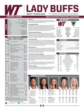 LADY BUFFSDirector of Digital Media & Creative Content / WBB Contact: Brent Seals
bseals@wtamu.edu | (O): 806-651-4442 | www.GoBuffsGo.com
2018-19 LADY BUFF BASKETBALL GAME NOTES
GAME#1
SCHEDULE/RESULTS
THE MATCHUP
THE SERIES
THE STATS
PROBABLE STARTERS
1-0 (0-0 LSC)
7th
Kristen Mattio
4th Season
84-19 (.816)
Haynes (14.0)
Taylor (6.0)
Gamble (8.0)
@LadyBuffHoops
GoBuffsGo.com
‘17-18 Record
WBCA Ranking
Head Coach
Experience
Record
Top Scorer
Top Rebounder
Top Assists
Twitter
Website
1-0 (0-0 RMAC)
NR
Molly Marrin
4th Season
58-32 (.644)
Whitney (16.0)
Nelson (8.0)
Robinson (5.0)
@RegisRangers
RegisRangers.com
Overall (Streak):................................................................ WT, 3-0 (W3)
In Canyon:.................................................................................................
In Denver:..................................................................................2-0 (W2)
Neutral Site:................................................................................1-0 (W1)
Unknown Date/Site:................................................................................
Mattio vs. Regis:.......................................................................2-0 (W2)
Last Meeting:........................................November 11, 2017 (Denver)
Last WT Win:..........................November 11, 2017 (Denver / 58-53)
Last Regis Win:.........................................................................................
WT
84.0
51.0
+23.0
.478
.350
.361
.077
13.0
.625
35.0
-3.0
22.0
12.0
+12.0
8.0
3.0
Category
Scoring Offense
Scoring Defense
Scoring Margin
Field Goal Percentage
Field Goal Percentage Def.
3PT Field Goal Percentage
3PT Field Goal Percentage Def.
3-Pointers Per Game
Free Throw Percentage
Rebounds
Rebounding Margin
Assists
Turnovers
Turnover Margin
Steals
Blocks
REGIS
64.0
53.0
+11.0
.355
.462
.297
.222
11.0
.563
35.0
+10.0
14.0
13.0
+1.1
6.0
0.0
WT 		 Pos. 	 Ht. 	 Yr. 	 Hometown 	 PPG 	 RPG 	 APG 	 FG% 	 3FG% 	 FT%
2	 Deleyan Harris	 G	 5-9	 Sr.	 Omaha, Nebraska	 4.0	 4.0	 2.0	 .167	 .000	 1.000
3	 Megan Gamble	 G	 5-7	 So.	 Omaha, Nebraska	 10.0	 5.0	 8.0	 .750	 .500	 1.000
4	 Lexy Hightower	 G	 5-8	 So.	 Amarillo, Texas	 12.0	 3/0	 0.0	 .667	 .667	 .000
20	 Tiana Parker	 P	 6-5	 Jr.	 Chehalis, Washington	 0.0	 0.0	 0.0^	 .000	 .000	 .000	
24	 Reagan Haynes	 G	 5-7	 Sr.	 Gruver, Texas	 14.0	 2.0	 3.0	 .600	 .667	 .000
^ blocks per game
REGIS	 Pos. 	 Ht. 	 Yr. 	 Hometown 	 PPG 	 RPG 	 APG 	 FG% 	 3FG% 	 FT%
1	 Alex Nelson	 F	 6-0	 Gr.	 La Vista, Nebraska	 12.0	 8.0	 2.0	 .200	 .250	 .667
22	 Whitney Jacob	 F	 5-11	 So.	 Parker, Colorado	 16.0	 7.0	 1.0	 .600	 .200	 .750
24	 Morgan Ducklow	 G	 5-7	 Sr.	 Littleton, Colorado	 9.0	 1.0	 2.0	 .333	 .333	 .000
31	 Shelby Espinosa	 F	 5-11	 Sr.	 Austin, Texas	 4.0	 8.0	 0.0	 .667	 .000	 .000
33	 Majestie Robinson	 G	 5-6	 Sr.	 McKinney, Texas	 11.0	 4.0	 5.0	 .286	 .429	 .000
^ blocks per game
OVERALL: 1-0 | LONE STAR: 0-0 | STREAK: W1
HOME: 1-0 | AWAY: 0-0 | NEUTRAL: 0-0
OCTOBER
Sun.	 28	 at Texas (Exhibition)		 L, 63-91
NOVEMBER
South Central Regional Challenge (Canyon, TX)
Fri.	 9	 UC-Colorado Springs		 W, 84-51
Sat.	 10	 Regis		 5:30 p.m.
Fri.	 16	 at Colorado School of Mines		 7:00 p.m.
Sat.	 17	 at Metro State		 8:00 p.m.
WT Pak-A-Sak Thanksgiving Classic (Canyon, TX)
Fri.	 23	 New Mexico Highlands		 2:30 p.m.
Sat.	 24	 Colorado State-Pueblo		 2:30 p.m.
Thu.	 29	 Cameron *		 5:30 p.m.
DECEMBER
Sat.	 1	 MSU Texas *		 2:00 p.m.
Thu.	 6	 Science & Arts (Exhibition)		 5:30 p.m.
Cruzin’ Classic (Ft. Lauderdale, FL)
Mon.	 17	 vs. Barry		 5:30 p.m.
Tue.	 18	 vs. Palm Beach Atlantic		 2:30 p.m.
JANUARY
Thu.	 3	 at UT Permian Basin *		 5:30 p.m.
Sat.	 5	 at Western New Mexico *		 2:00 p.m.
Thu.	 10	 at Texas A&M-Kingsville *		 5:30 p.m.
Sat.	 12	 at (RV) Angelo State *		 2:00 p.m.
Thu.	 17	 Texas A&M-Commerce *		 5:30 p.m.
Sat.	 19	 Tarleton *		 2:00 p.m.
Tue.	 22	 at Eastern New Mexico *		 6:30 p.m.
Sat.	 26	 Texas Woman’s *		 2:00 p.m.
Thu.	 31	 at MSU Texas *		 5:30 p.m.
FEBRUARY
Sat.	 2	 at Cameron *		 2:00 p.m.
Thu.	 7	 Western New Mexico *		 5:30 p.m.
Sat.	 9	 UT Permian Basin *		 2:00 p.m.
Thu.	 14	 (RV) Angelo State *		 5:30 p.m.
Sat.	 16	 Texas A&M-Kingsville *		 2:00 p.m.
Thu.	 21	 at Tarleton *		 5:30 p.m.
Sat.	 23	 at Texas A&M-Commerce *		 2:00 p.m.
Tue.	 26	 Eastern New Mexico *		 5:30 p.m.
Thu.	 28	 at Texas Woman’s *		 7:00 p.m.
MARCH
Lone Star Conference Championship (Frisco, TX)
We/Th	 6/7	 LSC Quarterfinals		 T.B.D.
Fr/Sa	 8/9	 LSC Semifinals		 T.B.D.
Sun.	 10	 LSC Championship		 T.B.D.
NCAA South Central Regionals (Top Seed Host)
Fri.	 15	 Regional Quarterfinals		 T.B.D.
Sat.	 16	 Regional Semifinals		 T.B.D.
Mon.	 18	 Regional Championship		 T.B.D.
NCAA Division II Elite Eight (Pittsburgh, PA)
Tue.	 26	 National Quarterfinals		 T.B.D.
Wed.	 27	 National Semifinals		 T.B.D.
Fri.	 29	 National Championship		 T.B.D.
* - Denotes LSC Game
All Times Central and Subject to Change
Rankings Refelct the Newest NABC Division II Top-25 Poll
Home Games played at the First United Bank Center (FUBC)
WEST TEXAS A&M
OPENING TIP
The #7 Lady Buffs of West Texas A&M wrap-up the South Central Regional
Challenge on Saturday night as they take on the Regis Rangers with tipoff set for
5:30 p.m. at the First United Bank Center in Canyon.
2018-19 SEASON PREVIEW
The Lady Buffs return four of their top five leading scorers from a South Central
Regional Finalist squad including WBCA Honorable Mention All-American
Lexy Hightower who averaged a team-high 14.4 points per contest during her
sophomore campaign. Depth will be a strength once again for the Lady Buffs as
All-LSC honorees Tiana Parker and Deleyah Harris return to the starting lineup
along with LSC Tournament Most Valuable Player Megan Gamble.
WT HEAD COACH KRISTEN MATTIO
Kristen Mattio enters her fourth season as the head coach of the Lady Buffs,
registering an overall record of 83-19 (.814) with three NCAA Tournament
appearances including a spot in the Regional Finals each of the three seasons
and a South Central Regional Championship in 2016-17. Mattio claimed Lone Star
Conference Coach of the Year honors for the first time in her career last season.
2017-18 SEASON RECAP
WT is coming off of the program’s 24th overall and fifth straight appearance in
the NCAA Division II Postseason with a run to the South Central Regional Title
Game as they finished the 2017-18 season with an overall record of 29-5. WT
claimed the Lone Star Conference Regular Season and Tournament Titles with
a mark of 16-4 in league action. The 2017-18 campaign marked the sixth straight
season of at least 20 victories for the Lady Buffs.
WINNING TRADITION
The 2017-18 season marked the sixth-straight year of 20 or more wins for the
Lady Buffs. WT has won 30 or more games in 2013-14 and 2014-15 and have 30
wins in six seasons since 1980-81. The Lady Buffs have not had a losing season
since 1980-81 and have won 20 or more games in 27 seasons during that span
with a string of nine-straight from 1983-1992.
LADY BUFFS IN THE NCAA TOURNAMENT
The Lady Buffs made their fifth straight and 24th overall appearance in the NCAA
Division II Basketball Postseason in 2017-18 as they are 37-24 all-time in the
NCAA Tournament with the 37 wins ranking sixth-most all-time in NCAA Division
II and ranks fourth-most among active DII institutions. WT has claimed seven
Regional Championships with two appearances in the National Finals since the
1986-87 campaign.
In the last five NCAA tournament appearances for WT, the Lady Buffs are 15-5
during the stretch with three South Central Regional Championships and an
appearance in the 2014 Division II National Title Game.
OPENING THE SEASON
The Lady Buffs will played their 39th season opener on Friday night dating back
to the start of the modern statistical era in 1980-81, With a 84-51 win over UC-
Colorado Springs, WT is now 32-7 all-time in season opening contests.
Date:...........................................Saturday, November 10th
Time:.................................................................. 5:30 p.m. CT
Location:........................................................Canyon, Texas
Venue:........................First United Bank Center (4,800)
Webstream:...................................... www.GoBuffsGo.com
Provider:...................................................................Stretch
Live Stats:......................................... www.GoBuffsGo.com
Provider:......................................................StatBroadcast
Radio:..........................................................................................
Talent:......................................................................................
Online:.....................................................................................
Website:............................................ www.GoBuffsGo.com
Twitter:..............................................................@WTAthletics
Facebook:..................................................com/WTAthletics
Instagram:...............................................@WTAMUAthletics
YouTube:....................................................com/WTAthletics
Follow the Lady Buffs on Social Media
.com/LadyBuffHoops @LadyBuffHoops
 