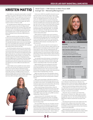 2019-20 LADY BUFF BASKETBALL GAME NOTES
EDUCATION
B.S. Evangel - Marketing/Management, 2003
M.S. Austin Peay - Sports and Wellness Leadership, 2006
HEAD COACHING CAREER ACCOLADES
4- NCAA Postseason Appearances
3 - Lone Star Conference Championship
1 - NCAA South Central Regional Championship
OVERALL COACHING CAREER ACCOLADES
2 - NCAA Division II National Title Game Appearances
5 - Conference Tournament Championships
4 - NCAA South Central Regional Championships
8 - Regular Season Conference Championships
11 - NCAA Division II Postseason Appearances
COLLEGIATE HEAD COACHING RECORD
Year	 School 	 Record
2019-20	 West Texas A&M	 3-2
2018-19	 West Texas A&M	 29-4
2017-18	 West Texas A&M	 29-5
2016-17	 West Texas A&M	 26-9
2015-16	 West Texas A&M	 28-5
Totals	 At WT (Fifth Season)	 115-25 (.821)
		 Overall (Fifth Season)	 115-25 (.821)
Kristen Mattio has continued the storied tradition of Lady Buff
Basketball as she enters her fifth season at the helm of the West
Texas A&M in 2019-20. She has registering an overall record of
112-23 during her time in Canyon for a winning percentage of
83% as the Nashville native is the second fastest head coach
in program history to reach the 100-win plateau with a 95-78
decision at Cameron on February 2, 2019.
The Lady Buffs finished the 2018-19 season with an overall
record of 29-4, claiming a share of the LSC Regular Season
Title while also winning the LSC Tournament Title as they made
the program’s 25th overall appearance in the NCAA Division II
Postseason with a run to the Regional Semifinals hosted at the
First United Bank Center in Canyon. WT finished 23rd in the
Women’s Basketball Coaches Association (WBCA) Division II
Top-25 Poll.
Mattio was named the Lone Star Conference Coach of
the Year for the second straight season while four Lady Buffs
claimed All-LSC accolades including LSC Player of the Year Lexy
Hightower who was named a D2CCA and WBCA All-American.
The Lady Buffs finished the season as the second best shooting
team in the country (49.3%) while ranking 14th in assists (549),
16th in three-point field goal percentage (37.1%), 17th in assists per
game (16.6) and 19th in blocked shots (144).
The 2017-18 Lady Buffs continued to be the measuring stick
in the Lone Star Conference as they claimed the regular season
and tournament titles with an overall record of 29-5 with a 16-4
mark in league action. WT advanced to the NCAA South Central
Regional Finals with wins over Arkansas-Fort Smith and Metro
State before falling to Lubbock Christian in the Title Game. The
Lady Buffs finished 17th in the Women’s Basketball Coaches
Association (WBCA) Division II Postseason Top-25 Poll as Mattio
was named the Lone Star Conference Coach of the Year, four
Lady Buffs picked up All-LSC accolades while sophomore guard
Lexy Hightower was named a WBCA Honorable Mention All-
American.
In 2016-17, Mattio and the Lady Buffs had another standout
year both on the court and in the classroom as the team won
the Lone Star Conference Women’s Basketball Academic
Championship with a team grade-point average of 3.568 and
finished 19th nationally in the WBCA Academic Top 25. WT
sophomore Reagan Haynes earned the prestigious honor of
winning the Elite 90 Award which goes to the top student-athlete
with the best GPA at the National Championship round.
On the court in 2016-17, the Lady Buffs continued the success
from her first season as the team was ranked as high as third
nationally during the season and finished 15th in the final WBCA
Top 25. The Lady Buffs finished third in the LSC with a 15-5
record and a semifinal appearance in the LSC Championship.
WT earned an at-large berth in the NCAA South Central Regional
where the Lady Buffs shined, winning their third regional in four
years with a wins over Regis, Colorado State-Pueblo and Angelo
State. WT won 70-67 in overtime at top-seeded CSU-Pueblo
to advance to the region championship where the Lady Buffs
demolished league-rival Angelo State, 86-64. The Lady Buffs
then drew a tough draw in the Elite Eight, where the season
came to an end in Columbus, Ohio, against eventual national
champion Ashland (Ohio), 82-67.
Mattio guided the Lady Buffs to finish second nationally in
field goal percentage in 2016-17 at 49.0, while ranking seventh in
3-point field goal percentage (37.9), 11th in assists (542) and 15th
in free throws made (512). WT led the LSC in scoring defense
allowing just 59.3 points per game ranking 40th nationally. The
Lady Buffs were 19th nationally in rebounding margin at 7.4,
which led the LSC.
She went 28-5 overall and went 13-3 in her first season as
head coach in the Lone Star Conference. Mattio guided the Lady
Buffs the program’s third-straight Lone Star Conference regular
season title and a berth in the LSC championship game. WT
received the No. 3-seed in the South Central Regional where the
Lady Buffs defeated UC-Colorado Springs and Black Hills State,
before falling to eventual national champion Lubbock Christian in
the Sweet Sixteen. It was a matchup of the two best teams in the
region all season.
The Lady Buffs finished 10th nationally in scoring defense in
Mattio’s first season at just 55.9 points allowed per game. WT
was 15th in scoring margin at 14.8 points, fourth in steals (374),
seventh in assists (542) and 16th in free throws made (493).
Mattio graduated three seniors following her first season
coaching, including WBCA Honorable Mention All-America
honoree Michaela Neuhaus who also earned second CoSIDA
Academic All-America honors. She also earned second team
CCA All-South Central Region accolades, while being named LSC
Academic Women’s Basketball Player of the Year.
Mattio was named head coach of the Lady Buffs on May 12,
2015, after serving two seasons as associate head coach under
Mark Kellogg who took the head coaching position at Stephen
F. Austin.
Mattio, served under Kellogg in 2013-2014 and 2014-15 as
the Lady Buffs went 62-6 with two Elite Eight appearances and
one national runner-up finish. The Lady Buffs won two Lone Star
Conference regular season and tournament titles, while winning
two South Central Region Tournament championships.
Mattio assisted Kellogg at Northwest Missouri State last
year and was Kellogg’s top assistant for five years at Fort Lewis
College. There, the Skyhawks went an impressive 143-20 and
93-8 in the Rocky Mountain Athletic Conference, capturing three-
straight RMAC regular season titles and two RMAC tournament
championships in 2010-11 and 2011-12.
During her tenure at FLC, the Skyhawks made a trip to
the NCAA Division II tournament each season. The highlight,
however, was the 2009-10 season which saw the Skyhawks go
35-4 and advance to the national championship game where
they fell to Emporia State.
Not only did Mattio help on the court, she played a vital role
in the academic success of the Skyhawks as the team earned
Women’s Basketball Coaches Association (WBCA) Academic
Top 25 Honor Roll accolades three straight seasons. The 2010-11
squad finished with the highest team GPA in NCAA Division II and
was the top-ranked team in all five levels – Division I, Division II,
Division III, NAIA and junior college of women’s basketball.
Prior to Fort Lewis, Mattio spent one season as the assistant
coach at Memphis Central High School in Memphis, Tenn.,
helping her team to a 25-8 record. While in Memphis, Mattio also
worked with and coached youth at Memphis Athletic Ministries.
Mattio first worked with Kellogg at Montana State University
from 2003-2005 where they both were assistant coaches. While
at MSU, she was responsible for the Bobcats’ academics, film
exchange, recruiting and community affairs.
Along with a stop as an assistant coach at Austin Peay
State University in Clarksville, Tenn., Mattio spent one season
as an assistant coach at her alma mater, Evangel University, in
Springfield, Mo., where her team reached the Elite Eight in the
NAIA Division II National Championships and posted a 29-9
record.
She played point guard and was a team captain for the Lady
Crusaders while in college and was instrumental in leading
Evangel to the NAIA Division II Sweet Sixteen. She led her team
to two NAIA tournament appearance and three Heart of America
Conference titles (2000-2003).
Mattio graduated from Evangel in 2003 with a bachelor’s
degree in marketing/management. She earned a master’s degree
in 2006 in sports and wellness leadership from Austin Peay.
THE MATTIO FILE
KRISTEN MATTIO Head Coach | Fifth Season at West Texas A&M
Evangel '03 | Marketing/Management
 
