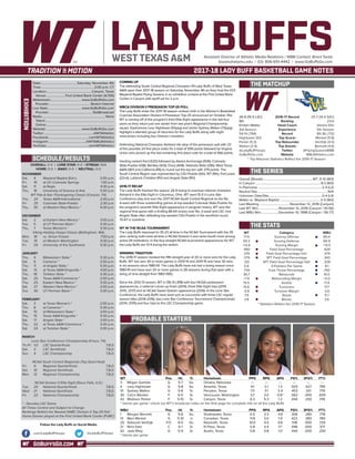 GOBUFFSGO.COM
LADY BUFFSAssistant Director of Athletic Media Relations / WBB Contact: Brent Seals
bseals@wtamu.edu | (O): 806-651-4442 | www.GoBuffsGo.com
2017-18 LADY BUFF BASKETBALL GAME NOTES
EXHIBITION
SCHEDULE/RESULTS
THE MATCHUP
THE SERIES
THE STATS
PROBABLE STARTERS
26-9 (15-5 LSC)
9th
Kristen Mattio
3rd Season
54-14 (.794)
Hightower (9.1)
Parker (5.3)
Walton (2.4)
@LadyBuffHoops
GoBuffsGo.com
2016-17 Record
Ranking
Head Coach
Experience
Record
Top Scorer
Top Rebounder
Top Assists
Twitter
Website
25-7 (14-4 SAC)
23rd
Alesha Ellis
5th Season
89-36 (.712)
Merket (11.8)
VanDijk (4.5)
Bennett (4.6)
@FlyingQueensWBB
WBUAthletics.com
* Top Returner Statistics Reflect the 2016-17 Season
Overall (Streak):.............................................................. WT, 11-10 (W3)
In Canyon:................................................................................. 8-3 (W3)
In Plainview:................................................................................2-4 (L2)
Neutral Site:.......................................................................................N/A
Unknown Date/Site:..................................................................0-4 (L4)
Mattio vs. Wayland Baptist:...................................................2-0 (W2)
Last Meeting:......................................November 12, 2016 (Canyon)
Last WT Win:.........................November 12, 2016 (Canyon / 61-56)
Last WBU Win:......................December 10, 1998 (Canyon / 56-77)
WT
71.9
59.3
+12.6
.490
.376
.379
.331
5.8
.739
36.7
+7.4
15.5
15.6
-0.8
7.9
3.8
Category
Scoring Offense
Scoring Defense
Scoring Margin
Field Goal Percentage
Field Goal Percentage Def.
3PT Field Goal Percentage
3PT Field Goal Percentage Def.
3-Pointers Per Game
Free Throw Percentage
Rebounds
Rebounding Margin
Assists
Turnovers
Turnover Margin
Steals
Blocks
WBU
80.4
66.9
+13.5
.429
.379
.343
.328
8.1
.760
41.0
+5.0
17.4
17.7
-3.6
11.7
3.6
* Statistics Reflect the 2016-17 Season
WT 		 Pos. 	 Ht. 	 Yr. 	 Hometown 	 PPG 	 RPG 	 APG 	 FG% 	 3FG% 	 FT%
3	Megan Gamble	 G	5-7	So.	Omaha, Nebraska	 ---	---	---	---	---	---
4	 Lexy Hightower	 G	 5-8	 So.	 Amarillo, Texas	 9.1	 2.1	 1.3	 .503	 .427	 .795
10	 Sydney Walton	 G	 5-8	 Sr.	 Perryton, Texas	 7.5	 3.1	 2.4	 .453	 .321	 .776
30	 CeCe Wooten	 F	 6-0	 Sr.	 Vancouver, Washington	 3.7	 3.0	 0.9^	 .562	 .000	 .659
42	 Madison Parker	 F	 5-10	 Sr.	 Canyon, Texas	 6.3	 5.3	 1.2	 .444	 .250	 .745
^ blocks per game | check out WT’s broadcast notes on the final page for complete info on all the Lady Buffs
WBU 	 Pos. 	 Ht. 	 Yr. 	 Hometown 	 PPG 	 RPG 	 APG 	 FG% 	 3FG% 	 FT%
1 	 Morgan Bennett	 G	 5-8	 So.	 Shallowater, Texas	 5.5	 3.3	 4.6	 .306	 .280	 .778
13	 Maci Merket	 G	 5-10	 Jr.	 Canadian, Texas	 11.8	 3.0	 1.9	 .422	 .383	 .780
20	 Deborah VanDijk	 F/C	 6-0	 So.	 Nazareth, Texas	 10.0	 4.5	 0.6	 .518	 .000	 .729	
21	 Nina Sato	 C	 6-1	 Sr.	 El Paso, Texas	 5.8	 4.4	 1.1^	 .446	 .000	 .571
42	 Jada Riley	 G	 5-9	 Sr.	 Austin, Texas	 0.8	 0.8	 1.0	 .444	 .000	 .250
^ blocks per game
OVERALL: 0-0 | LONE STAR: 0-0 | STREAK: N/A
HOME: 0-0 | AWAY: 0-0 | NEUTRAL: 0-0
NOVEMBER
Sat.	 4	 Wayland Baptist (Exh.)		2:00 p.m.
Fri.	 10	 at UC-Colorado Springs		 1:30 p.m.
Sat.	 11	 at Regis		 4:30 p.m.
Thu.	 16	 University of Science & Arts		 5:30 p.m.
WT Pak-A-Sak Thanksgiving Classic (Canyon, TX)
Thu.	 24	 Texas A&M-International		 2:30 p.m.
Fri. 	 25	 Colorado State-Pueblo		 2:30 p.m.
Thu.	 30	 at Western New Mexico *		 6:30 p.m.
DECEMBER
Sat.	 2	 at Eastern New Mexico *		3:00 p.m.
Tue.	 5	 at UT Permian Basin *		 5:30 p.m.
Thu.	 7	 Texas Woman’s *		 5:30 p.m.
Viking Holiday Hoops Classic (Bellingham, WA)
Mon.	 18	 vs. Simon Frasier		 7:00 p.m.
Tue. 	 19	 at Western Washington		 9:30 p.m.
Fri.	 29	 University of the Southwest		 5:30 p.m.
JANUARY
Thu.	 4	 Midwestern State *		 5:30 p.m.
Sat. 	 6	 Cameron *		2:00 p.m.
Thu. 	 11	 at Angelo State *		 5:30 p.m.
Sat.	 13	 at Texas A&M-Kingsville *		4:00 p.m.
Thu. 	 18	 Tarleton State *		 5:30 p.m.
Sat. 	 20	 Texas A&M-Commerce *		2:00 p.m.
Thu.	 25	 Eastern New Mexico *		 5:30 p.m.
Sat.	 27	 Western New Mexico *		2:00 p.m.
Tue.	 30	 UT Permian Basin *		 5:30 p.m.
FEBRUARY
Sat.	 3	 at Texas Woman’s *		2:00 p.m.
Thu.	 8	 at Cameron *		 5:30 p.m.
Sat.	 10	 at Midwestern State *		2:00 p.m.
Thu.	 15	 Texas A&M-Kingsville *		 5:30 p.m.
Sat.	 17	 Angelo State *		2:00 p.m.
Thu.	 22	 at Texas A&M-Commerce *		 5:30 p.m.
Sat.	 24	 at Tarleton State *		2:00 p.m.
MARCH
Lone Star Conference Championship (Frisco, TX)
Th./Fr.	 1/2	 LSC Quarterfinals		 T.B.D.
Sat.	 3	 LSC Semifinals		 T.B.D.
Sun.	 4	 LSC Championship		 T.B.D.
NCAA South Central Regionals (Top Seed Host)
Fri.	 9	 Regional Quarterfinals		 T.B.D.
Sat.	 10	 Regional Semifinals		 T.B.D.
Mon.	 12	 Regional Championship		 T.B.D.
NCAA Division II Elite Eight (Sioux Falls, S.D.)
Tue.	 20	 National Quarterfinals		 T.B.D.
Wed.	 21	 National Semifinals		 T.B.D.
Fri.	 23	 National Championship		 T.B.D.
* - Denotes LSC Game
All Times Central and Subject to Change
Rankings Refelct the Newest NABC Division II Top-25 Poll
Home Games played at the First United Bank Center (FUBC)
WEST TEXAS A&M
COMING UP
The defending South Central Regional Champion #9 Lady Buffs of West Texas
A&M open their 2017-18 season on Saturday, November 4th as they host the #23
Wayland Baptist Flying Queens in an exhibition contest at the First United Bank
Center in Canyon with tipoff set for 2 p.m.
WBCA DIVISION II PRESEASON TOP-25 POLL
The Lady Buffs enter the 2017-18 season ranked ninth in the Women’s Basketball
Coaches Association Division II Preseason Top-25 announced on October 31st.
WT is coming off of the program’s third Elite Eight appearance in the last four
years as they return just one starter from last year’s Regional Championship
squad. Sophomore Lexy Hightower (9.1ppg) and senior Sydney Walton (7.5ppg)
highlight a talented group of returners for the Lady Buffs along with eight
newcomers including four Division I transfers.
Defending National Champion Ashland sits atop of the preseason poll with 23
of the possible 24 first place votes for a total of 599 points followed by Virginia
Union who picked up the last remaining first place vote for a total of 566 points.
Harding ranked third (520) followed by Alaska Anchorage (506), Colorado
State-Pueblo (438), Bentley (424), Drury (408), Valdosta State (396), West Texas
A&M (387) and California (PA) to round out the top ten with 379 points. The
South Central Region was represented by CSU-Pueblo (5th), WT (9th), Fort Lewis
(22nd), Lubbock Christian (RV) and Angelo State (RV).
2016-17 RECAP
The Lady Buffs finished the season 26-9 losing to eventual national champion
Ashland in the Elite Eight in Columbus, Ohio. WT went 15-5 in Lone Star
Conference play and won the 2017 NCAA South Central Regional as the No.
4-seed with three outstanding games at top-seeded Colorado State-Pueblo for
the program’s seventh Elite Eight appearance in program history. WT won the
regional final game with a thrilling 86-64 victory over No. 2-seed and LSC rival
Angelo State after defeating top-seeded CSU-Pueblo in the semifinal round,
70-67 in overtime.
WT IN THE NCAA TOURNAMENT
The Lady Buffs improved to 35-23 all-time in the NCAA Tournament with the 35
wins ranking sixth-most all-time in NCAA Division II and ranks fourth-most among
active DII institutions. In the four-straight NCAA tournament appearances for WT,
the Lady Buffs are 13-4 during the stretch.
WINNING TRADITION
The 2016-17 season marked the fifth-straight year of 20 or more wins for the Lady
Buffs. WT has won 30 or more games in 2013-14 and 2014-15 and have 30 wins
in six seasons since 1980-81. The Lady Buffs have not had a losing season since
1980-81 and have won 20 or more games in 28 seasons during that span with a
string of nine-straight from 1983-1992.
Since the 2012-13 season, WT is 136-31 (.818) with four NCAA postseason
appearances, a national runner-up finish (2014), three Elite Eight trips (2014,
2015, 2017) and an NCAA Sweet Sixteen appearance (2016). In the Lone Star
Conference, the Lady Buffs have been just as successful with three LSC regular
season titles (2014-2016), two Lone Star Conference Tournament Championships
(2014, 2015) and four trips to the LSC Championship game.
Date:.............................................Saturday, November 4th
Time:..................................................................2:00 p.m. CT
Location:........................................................Canyon, Texas
Venue:........................First United Bank Center (4,700)
Webstream:...................................... www.GoBuffsGo.com
Provider:................................................... Stretch Internet
Live Stats:......................................... www.GoBuffsGo.com
Provider:......................................................StatBroadcast
Radio:...............................................................................None
Talent:......................................................................................
Online:.....................................................................................
Website:............................................ www.GoBuffsGo.com
Twitter:..............................................................@WTAthletics
Facebook:..................................................com/WTAthletics
Instagram:...............................................@WTAMUAthletics
YouTube:....................................................com/WTAthletics
Follow the Lady Buffs on Social Media
.com/LadyBuffHoops @LadyBuffHoops
 