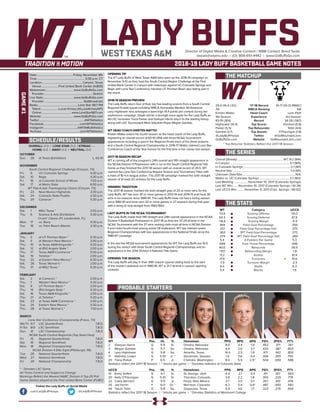 LADY BUFFSDirector of Digital Media & Creative Content / WBB Contact: Brent Seals
bseals@wtamu.edu | (O): 806-651-4442 | www.GoBuffsGo.com
2018-19 LADY BUFF BASKETBALL GAME NOTES
GAME#1
SCHEDULE/RESULTS
THE MATCHUP
THE SERIES
THE STATS
PROBABLE STARTERS
29-5 (16-4 LSC)
7th
Kristen Mattio
4th Season
83-19 (.814)
Hightower (14.4)
Parker (5.5)
Gamble (3.7)
@LadyBuffHoops
GoBuffsGo.com
‘17-18 Record
WBCA Ranking
Head Coach
Experience
Record
Top Scorer
Top Rebounder
Top Assists
Twitter
Website
10-17 (10-12 RMAC)
NR
Lynn Plett
3rd Season
34-26 (.567)
Feickert (5.8)
Tellin (4.6)
O’Flannigan (1.8)
@GoMountainLions
GoMountainLions.com
Overall (Streak):................................................................ WT, 8-2 (W4)
In Canyon:..................................................................................5-1 (W5)
In Colorado Springs:................................................................. 2-1 (W1)
Neutral Site:................................................................................1-0 (W1)
Unknown Date/Site:.........................................................................N/A
Mattio vs. UC-Colorado Springs:.......................................... 2-1 (W2)
Last Meeting:....................November 10, 2017 (Colorado Springs)
Last WT Win:.......November 10, 2017 (Colorado Springs / 61-34)
Last UCCS Win:...........November 9, 2011 (Colo. Springs / 66-62)
WT
70.9
54.3
+16.6
.484
.337
.363
.274
5.4
.699
40.0
+10.1
17.2
17.9
-1.9
8.4
5.4
Category
Scoring Offense
Scoring Defense
Scoring Margin
Field Goal Percentage
Field Goal Percentage Def.
3PT Field Goal Percentage
3PT Field Goal Percentage Def.
3-Pointers Per Game
Free Throw Percentage
Rebounds
Rebounding Margin
Assists
Turnovers
Turnover Margin
Steals
Blocks
UCCS
55.0
61.9
-6.9
.359
.375
.273
.289
5.3
.696
36.6
-1.8
10.4
15.6
-2.5
6.3
1.9
WT 		 Pos. 	 Ht. 	 Yr. 	 Hometown 	 PPG 	 RPG 	 APG 	 FG% 	 3FG% 	 FT%
2	 Deleyan Harris	 G	 5-9	 Sr.	 Omaha, Nebraska	 8.0	 4.4	 1.9	 .452	 .371	 .747
3	 Megan Gamble	 G	 5-7	 So.	 Omaha, Nebraska	 4.4	 2.6	 3.7	 .433	 .387	 .603
4	 Lexy Hightower	 G	 5-8	 So.	 Amarillo, Texas	 14.4	 2.5	 1.8	 .471	 .442	 .800
11	 Nathalie Linden	 G	 5-10	 Jr. *	 Stockholm, Sweden	 1.5	 0.6	 0.4	 .306	 .300	 .750
20	 Tiana Parker	 P	 6-5	 Jr.	 Chehalis, Washington	 8.4	 5.5	 2.5^	 .504	 .000	 .588
Statistics reflect the 2017-18 Season | ^ blocks per game | * Denotes statistics at Colorado State
UCCS	 Pos. 	 Ht. 	 Yr. 	 Hometown 	 PPG 	 RPG 	 APG 	 FG% 	 3FG% 	 FT%
10	 Emily Seifert	 G	 6-1	 Sr.	 St. George, Utah	 4.4	 2.1	 0.4	 .411	 .167	 .563
20	 Kelly O’Flannigan	 G	 5-10	 Sr.	 Thornton, Colorado	 3.8	 2.2	 1.8	 .300	 .220	 .778
22	 Caley Barnard	 G	 5-9	 Jr.	 Floyd, New Mexico	 2.7	 3.0	 0.7	 .357	 .100	 .478
25	 Jae Ferrin	 F	 6-0	 Gr. *	 Morrison, Colorado	 6.2	 5.4	 0.4^	 .487	 .000	 .582
44	 Tatum Tellin	 G	 5-8	 So.	 Grapevine, Texas	 4.9	 4.6	 1.7	 .323	 .276	 .654
Statistics reflect the 2017-18 Season | ^ blocks per game | * Denotes Statistics at Westmont College
OVERALL: 0-0 | LONE STAR: 0-0 | STREAK: ---
HOME: 0-0 | AWAY: 0-0 | NEUTRAL: 0-0
OCTOBER
Sun.	 28	 at Texas (Exhibition)		 L, 63-91
NOVEMBER
South Central Regional Challenge (Canyon, TX)
Fri.	 9	 UC-Colorado Springs		 5:30 p.m.
Sat.	 10	 Regis		 5:30 p.m.
Fri.	 16	 at Colorado School of Mines		 7:00 p.m.
Sat.	 17	 at Metro State		 8:00 p.m.
WT Pak-A-Sak Thanksgiving Classic (Canyon, TX)
Fri.	 23	 New Mexico Highlands		 2:30 p.m.
Sat.	 24	 Colorado State-Pueblo		 2:30 p.m.
Thu.	 29	 Cameron *		 5:30 p.m.
DECEMBER
Sat.	 1	 MSU Texas *		 2:00 p.m.
Thu.	 6	 Science & Arts (Exhibition)		 5:30 p.m.
Cruzin’ Classic (Ft. Lauderdale, FL)
Mon.	 17	 vs. Barry		 5:30 p.m.
Tue.	 18	 vs. Palm Beach Atlantic		 2:30 p.m.
JANUARY
Thu.	 3	 at UT Permian Basin *		 5:30 p.m.
Sat.	 5	 at Western New Mexico *		 2:00 p.m.
Thu.	 10	 at Texas A&M-Kingsville *		 5:30 p.m.
Sat.	 12	 at (RV) Angelo State *		 2:00 p.m.
Thu.	 17	 Texas A&M-Commerce *		 5:30 p.m.
Sat.	 19	 Tarleton *		 2:00 p.m.
Tue.	 22	 at Eastern New Mexico *		 6:30 p.m.
Sat.	 26	 Texas Woman’s *		 2:00 p.m.
Thu.	 31	 at MSU Texas *		 5:30 p.m.
FEBRUARY
Sat.	 2	 at Cameron *		 2:00 p.m.
Thu.	 7	 Western New Mexico *		 5:30 p.m.
Sat.	 9	 UT Permian Basin *		 2:00 p.m.
Thu.	 14	 (RV) Angelo State *		 5:30 p.m.
Sat.	 16	 Texas A&M-Kingsville *		 2:00 p.m.
Thu.	 21	 at Tarleton *		 5:30 p.m.
Sat.	 23	 at Texas A&M-Commerce *		 2:00 p.m.
Tue.	 26	 Eastern New Mexico *		 5:30 p.m.
Thu.	 28	 at Texas Woman’s *		 7:00 p.m.
MARCH
Lone Star Conference Championship (Frisco, TX)
We/Th	 6/7	 LSC Quarterfinals		 T.B.D.
Fr/Sa	 8/9	 LSC Semifinals		 T.B.D.
Sun.	 10	 LSC Championship		 T.B.D.
NCAA South Central Regionals (Top Seed Host)
Fri.	 15	 Regional Quarterfinals		 T.B.D.
Sat.	 16	 Regional Semifinals		 T.B.D.
Mon.	 18	 Regional Championship		 T.B.D.
NCAA Division II Elite Eight (Pittsburgh, PA)
Tue.	 26	 National Quarterfinals		 T.B.D.
Wed.	 27	 National Semifinals		 T.B.D.
Fri.	 29	 National Championship		 T.B.D.
* - Denotes LSC Game
All Times Central and Subject to Change
Rankings Refelct the Newest NABC Division II Top-25 Poll
Home Games played at the First United Bank Center (FUBC)
WEST TEXAS A&M
OPENING TIP
The #7 Lady Buffs of West Texas A&M take open up the 2018-19 campaign on
November 9-10 as they host the South Central Region Challenge at the First
United Bank Center in Canyon with matchups against UC-Colorado Springs and
Regis with Lone Star Conference member UT Permian Basin also taking part in
the event.
2018-19 SEASON PREVIEW
The Lady Buffs return four of their top five leading scorers from a South Central
Regional Finalist squad including WBCA Honorable Mention All-American
Lexy Hightower who averaged a team-high 14.4 points per contest during her
sophomore campaign. Depth will be a strength once again for the Lady Buffs as
All-LSC honorees Tiana Parker and Deleyah Harris return to the starting lineup
along with LSC Tournament Most Valuable Player Megan Gamble.
WT HEAD COACH KRISTEN MATTIO
Kristen Mattio enters her fourth season as the head coach of the Lady Buffs,
registering an overall record of 83-19 (.814) with three NCAA Tournament
appearances including a spot in the Regional Finals each of the three seasons
and a South Central Regional Championship in 2016-17. Mattio claimed Lone Star
Conference Coach of the Year honors for the first time in her career last season.
2017-18 SEASON RECAP
WT is coming off of the program’s 24th overall and fifth straight appearance in
the NCAA Division II Postseason with a run to the South Central Regional Title
Game as they finished the 2017-18 season with an overall record of 29-5. WT
claimed the Lone Star Conference Regular Season and Tournament Titles with
a mark of 16-4 in league action. The 2017-18 campaign marked the sixth straight
season of at least 20 victories for the Lady Buffs.
WINNING TRADITION
The 2017-18 season marked the sixth-straight year of 20 or more wins for the
Lady Buffs. WT has won 30 or more games in 2013-14 and 2014-15 and have 30
wins in six seasons since 1980-81. The Lady Buffs have not had a losing season
since 1980-81 and have won 20 or more games in 27 seasons during that span
with a string of nine-straight from 1983-1992.
LADY BUFFS IN THE NCAA TOURNAMENT
The Lady Buffs made their fifth straight and 24th overall appearance in the NCAA
Division II Basketball Postseason in 2017-18 as they are 37-24 all-time in the
NCAA Tournament with the 37 wins ranking sixth-most all-time in NCAA Division
II and ranks fourth-most among active DII institutions. WT has claimed seven
Regional Championships with two appearances in the National Finals since the
1986-87 campaign.
In the last five NCAA tournament appearances for WT, the Lady Buffs are 15-5
during the stretch with three South Central Regional Championships and an
appearance in the 2014 Division II National Title Game.
OPENING THE SEASON
The Lady Buffs will play in their 39th season opener dating back to the start
of the modern statistical era in 1980-81, WT is 31-7 all-time in season opening
contests.
Date:..................................................Friday, November 9th
Time:.................................................................. 5:30 p.m. CT
Location:........................................................Canyon, Texas
Venue:........................First United Bank Center (4,800)
Webstream:...................................... www.GoBuffsGo.com
Provider:...................................................................Stretch
Live Stats:......................................... www.GoBuffsGo.com
Provider:......................................................StatBroadcast
Radio:........................................................Lone Star 98.7 FM
Talent:.........................Lucas Kinsey (@LucasKinseyWT)
Online:......................................... www.LoneStar987.com
Website:............................................ www.GoBuffsGo.com
Twitter:..............................................................@WTAthletics
Facebook:..................................................com/WTAthletics
Instagram:...............................................@WTAMUAthletics
YouTube:....................................................com/WTAthletics
Follow the Lady Buffs on Social Media
.com/LadyBuffHoops @LadyBuffHoops
* Top Returner Statistics Reflect the 2017-18 Season
 