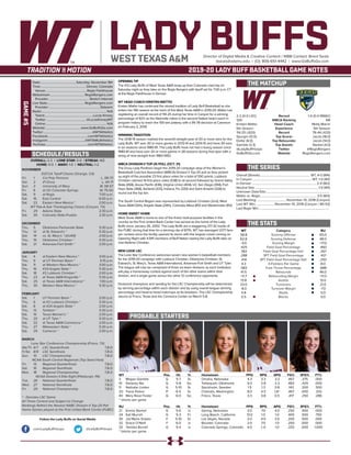 LADY BUFFSDirector of Digital Media & Creative Content / WBB Contact: Brent Seals
bseals@wtamu.edu | (O): 806-651-4442 | www.GoBuffsGo.com
2019-20 LADY BUFF BASKETBALL GAME NOTES
GAME#5
SCHEDULE/RESULTS
THE MATCHUP
THE SERIES
THE STATS
PROBABLE STARTERS
2-2 (0-0 LSC)
12th
Kristen Mattio
5th Season
114-25 (.820)
Spurgin (12.0)
Dollar (6.0)
Gamble (3.3)
@LadyBuffHoops
GoBuffsGo.com
Record
WBCA Ranking
Head Coach
Experience
Record
Top Scorer
Top Rebounder
Top Assists
Twitter
Website
1-0 (0-0 RMAC)
NR
Molly Marrin
5th Season
76-44 (.633)
Jacob (18.0)
Jacob (14.0)
Sterkel (4.0)
@RegisRangers
RegisRangers.com
Overall (Streak):................................................................ WT, 4-0 (W4)
In Canyon:...........................................................................WT, 1-0 (W1)
In Denver:..................................................................................2-0 (W2)
Neutral Site:................................................................................1-0 (W1)
Unknown Date/Site:................................................................................
Mattio vs. Regis:....................................................................... 3-0 (W3)
Last Meeting:......................................November 10, 2018 (Canyon)
Last WT Win:........................November 10, 2018 (Canyon / 80-53)
Last Regis Win:.........................................................................................
WT
58.8
62.8
-4.0
.425
.382
.288
.414
4.3
.583
41.5
+11.7
13.8
23.0
-8.0
4.8
5.5
Category
Scoring Offense
Scoring Defense
Scoring Margin
Field Goal Percentage
Field Goal Percentage Def.
3PT Field Goal Percentage
3PT Field Goal Percentage Def.
3-Pointers Per Game
Free Throw Percentage
Rebounds
Rebounding Margin
Assists
Turnovers
Turnover Margin
Steals
Blocks
RU
65.0
48.0
+17.0
.460
.267
.421
.250
8.0
.688
46.0
+11.0
13.0
21.0
-7.0
5.0
0.0
WT 		 Pos. 	 Ht. 	 Yr. 	 Hometown 	 PPG 	 RPG 	 APG 	 FG% 	 3FG% 	 FT%
3	 Megan Gamble	 G	 5-7	 Sr.	 Omaha, Nebraska	 4.3	 3.3	 3.3	 .467	 .375	 .000
10	 Delaney Nix	 G	 5-8	 So.	 Tahlequah, Oklahoma	 9.3	 2.8	 2.3	 .483	 .429	 .000
11	 Nathalie Linden	 G	 5-10	 Sr.	 Stockholm, Sweden	 1.5	 1.3	 0.8	 .143	 .200	 .500
20	 Tiana Parker	 P	 6-5	 Sr.	 Chehalis, Washington	 8.0	 4.5	 1.8^	 .467	 .000	 .333
40	 Mary Rose Foster	 G	 6-0	 So.	 Frisco, Texas	 3.3	 3.8	 0.5	 .417	 .250	 .286
^ blocks per game
RU		 Pos. 	 Ht. 	 Yr. 	 Hometown 	 PPG 	 RPG 	 APG 	 FG% 	 3FG% 	 FT%
21	 Emma Sterkel	 G	 5-6	 Jr.	 Gering, Nebraska	 3.0	 7.0	 4.0	 .250	 .500	 .000
24	 Kali Murrell	 G	 5-3	 Fr.	 Long Beach, California	 13.0	 1.0	 1.0	 .400	 .500	 .750
30	 Jaz’Myne Snipes	 F	 5-10	 Sr.	 Las Vegas, Nevada	 3.0	 4.0	 3.0	 .200	 .500	 .000
32	 Grace O’Neill	 F	 6-0	 Jr.	 Boulder, Colorado	 2.0	 7.0	 1.0	 .250	 .000	 .000
33	 Tashika Burrell	 G	 5-4	 Jr.	 Colorado Springs, Colorado	 4.0	 1..0	 1.0	 .333	 .000	 1.000
^ blocks per game
OVERALL: 2-2 | LONE STAR: 0-0 | STREAK: W2
HOME: 0-0 | AWAY: 1-0 | NEUTRAL: 1-2
NOVEMBER
D2CCA Tipoff Classic (Orange, CA)
Fri.	 1	 Cal Poly Pomona		 L, 58-73
Sat.	 2	 #1 Drury		 L, 44-71
Sun.	 3	 University of Mary		 W, 58-57
Fri.	 8	 at UC-Colorado Springs		 W, 75-50
Sat.	 9	 at Regis		 7:00 p.m.
Sat.	 16	 East Central		 6:00 p.m.
Sat.	 23	 Eastern New Mexico *		 2:00 p.m.
WT Pak-A-Sak Thanksgiving Classic (Canyon, TX)
Fri.	 29	 Adams State		 2:30 p.m.
Sat.	 30	 Colorado State-Pueblo		 2:30 p.m.
DECEMBER
Thu.	 5	 Oklahoma Panhandle State		 5:30 p.m.
Thu.	 12	 at St. Edward’s *		 5:30 p.m.
Sat.	 14	 vs. St. Mary’s * (@UIW)		 2:00 p.m.
Thu.	 19	 Oklahoma Christian *		 5:30 p.m.
Sat.	 21	 Arkansas-Fort Smith *		 2:00 p.m.
JANUARY
Sat.	 4	 at Eastern New Mexico *		 3:00 p.m.
Thu. 	 9	 at UT Permian Basin *		 5:15 p.m.
Sat.	 11	 at Western New Mexico *		 3:00 p.m.
Thu.	 16	 #24 Angelo State *		 5:30 p.m.
Sat.	 18	 #2 Lubbock Christian *		 2:00 p.m.
Thu.	 23	 at Texas A&M-Kingsville *		 5:30 p.m.
Sat.	 25	 at Texas A&M International *		 1:00 p.m.
Thu.	 30	 Western New Mexico *		 5:30 p.m.
FEBRUARY
Sat.	 1	 UT Permian Basin *		 2:00 p.m.
Thu.	 6	 at #2 Lubbock Christian *		 5:30 p.m.
Sat.	 8	 at #24 Angelo State *		 2:00 p.m.
Thu.	 13	 Tarleton *		 5:30 p.m.
Sat.	 15	 Texas Woman’s *		 2:00 p.m.
Thu.	 20	 at UT Tyler *		 5:30 p.m.
Sat.	 22	 at Texas A&M-Commerce *		 2:00 p.m.
Thu.	 27	 Midwestern State *		 5:30 p.m.
Sat.	 29	 Cameron *		 2:00 p.m.
MARCH
Lone Star Conference Championship (Frisco, TX)
We/Th	 6/7	 LSC Quarterfinals		 T.B.D.
Fr/Sa	 8/9	 LSC Semifinals		 T.B.D.
Sun.	 10	 LSC Championship		 T.B.D.
NCAA South Central Regionals (Top Seed Host)
Fri.	 15	 Regional Quarterfinals		 T.B.D.
Sat.	 16	 Regional Semifinals		 T.B.D.
Mon.	 18	 Regional Championship		 T.B.D.
NCAA Division II Elite Eight (Pittsburgh, PA)
Tue.	 26	 National Quarterfinals		 T.B.D.
Wed.	 27	 National Semifinals		 T.B.D.
Fri.	 29	 National Championship		 T.B.D.
* - Denotes LSC Game
All Times Central and Subject to Change
Rankings Refelct the Newest NABC Division II Top-25 Poll
Home Games played at the First United Bank Center (FUBC)
WEST TEXAS A&M
OPENING TIP
The #12 Lady Buffs of West Texas A&M wrap-up their Colorado road trip on
Saturday night as they take on the Regis Rangers with tipoff set for 7:00 p.m. CT
at the Regis Fieldhouse in Denver.
WT HEAD COACH KRISTEN MATTIO
Kristen Mattio has continued the storied tradition of Lady Buff Basketball as she
enters her fifth season at the helm of the West Texas A&M in 2019-20. Mattio has
registering an overall record of 114-25 during her time in Canyon for a winning
percentage of 82% as the Nashville native is the second fastest head coach in
program history to reach the 100-win plateau with a 95-78 decision at Cameron
on February 2, 2019.
WINNING TRADITION
The 2018-19 season marked the seventh-straight year of 20 or more wins for the
Lady Buffs. WT won 30 or more games in 2013-14 and 2014-15 and have 30 wins
in six seasons since 1980-81. The Lady Buffs have not had a losing season since
1980-81 and have won 20 or more games in 28 seasons during that span with a
string of nine-straight from 1983-1992.
WBCA DIVISION II TOP-25 POLL (OCT. 31)
The Drury Lady Panthers begin the 2019-20 campaign atop of the Women’s
Basketball Coaches Association (WBCA) Division II Top-25 poll as they picked
up eight of the possible 23 first place votes for a total of 550 points. Lubbock
Christian claimed 14 first place votes (538) to sit second followed by Grand Valley
State (458), Azusa Pacific (436), Virginia Union (404), UC San Diego (394), Fort
Hays State (368), Ashland (333), Indiana, Pa. (330) and Saint Anselm (328) to
round out the top ten.
The South Central Region was represented by Lubbock Christian (2nd), West
Texas A&M (12th), Angelo State (24th), Colorado Mesa (RV) and Westminster (RV).
HOME SWEET HOME
West Texas A&M is home to one of the finest multi-purpose facilities in the
country as the First United Bank Center has served as the home of the Lady
Buffs since January 26, 2002. The Lady Buffs are a staggering 217-32 inside of
the FUBC during that time for a winning clip of 87.1%. WT has averaged 1,077 fans
per contest since the facility opened its doors with the largest crowd coming on
Opening Night with 4,941 members of Buff Nation seeing the Lady Buffs take on
rival Abilene Christian.
NEW LOOK LSC
The Lone Star Conference welcomes seven new women’s basketball members
for the 2019-20 campaign with Lubbock Christian, Oklahoma Christian, St.
Edward’s, St. Mary’s, Texas A&M International, Arkansas-Fort Smith and UT Tyler.
The league will now be comprised of three six-team divisions as each institution
will play a home/away contest against each of the other teams within their
division, and a single game versus the other 12 conference opponents.
Divisional champions and seeding for the LSC Championship will be determined
by winning percentage within each division and by using overall league winning
percentage and head-to-head matchups as tie-breakers. The LSC Championship
returns to Frisco, Texas and the Comerica Center on March 5-8.
Date:.............................................Saturday, November 9th
Time:......................................................... Denver, Colorado
Venue:....................................................Regis Fieldhouse
Webstream:........................................... RegisRangers.com
Provider:................................................... Stretch Internet
Live Stats:.............................................. RegisRangers.com
Provider:.................................................................Sidearm
Radio:.................................................................................. N/A
Talent:.............................................................Lucas Kinsey
Twitter:.................................................. @LucasKinseyWT
Online:............................................................................. N/A
Website:............................................ www.GoBuffsGo.com
Twitter:..............................................................@WTAthletics
Facebook:..................................................com/WTAthletics
Instagram:...............................................@WTAMUAthletics
YouTube:....................................................com/WTAthletics
Follow the Lady Buffs on Social Media
.com/LadyBuffHoops @LadyBuffHoops
 