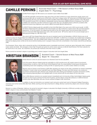 2018-19 LADY BUFF BASKETBALL GAME NOTES
CAMILLE PERKINS Associate Head Coach | Fifth Season at West Texas A&M
Angelo State '11 | Psychology
Camille Perkins begins her fifth season as an assistant coach at West Texas A&M.
The 2017-18 Lady Buffs continued their reign atop of the Lone Star Conference as they claimed the regular season and
tournament titles with an overall record of 29-5 with a 16-4 mark in league action. WT advanced to the NCAA South Central
Regional Finals with wins over Arkansas-Fort Smith and Metro State before falling to Lubbock Christian in the Title Game.
The Lady Buffs finished 17th in the Women’s Basketball Coaches Association (WBCA) Division II Postseason Top-25 Poll
as Mattio was named the Lone Star Conference Coach of the Year, four Lady Buffs picked up All-LSC accolades while
sophomore guard Lexy Hightower was named a WBCA Honorable Mention All-American.
In 2016-17, Perkins helped guide the Lady Buffs to their third Elite Eight in four years and a 26-9 record overall. In 2015-
16, Perkins helped lead the Lady Buffs to their third-straight Lone Star Conference regular season title and Sweet Sixteen
appearance. In her first season, she helped lead the team to the LSC regular season and tournament titles and WT’s
second consecutive Elite Eight appearance with a 30-3 overall record. WT led the nation for the second-straight year in
field goal percentage at a .487 clip in 2015.
She came to WT from Angelo State where she was an assistant coach for the Rambelles in 2013-14. Perkins was an all-
conference player for Angelo State form 2008-2011 and was a graduate assistant from 2011-2013. In 2013-14 as an assistant, she handled team budgeting,
team meals, scouting and film on opposing teams. She also handled duties related to recruiting, academic progress and strength and conditioning. She
finished her playing career at ASU as the second all-time leading scorer in program history and is the school-leader in free throws made (573) and attempts
(749).
The Groesbeck, Texas, native, also is among the top five in the Rambelle women’s basketball record book in points per game, field goals made, 3-pointers
made, assists and steals. She averaged a career-high 17.2 points per game her senior season and was an All-LSC South Division First Team selection for
the fourth time in her career. As a freshman, she earned LSC Freshman of the Year honors in 2008.
Perkins earned her bachelor’s degree in psychology and a master’s degree in education both from Angelo State.
KRISTIAN BRANSON Assistant Coach | Second Season at West Texas A&M
Baylor '14 | Education
Kristian Branson enters his second season as an Assistant Coach for the Lady Buffs.
In his first season, Branson helped guide the Lady Buffs to a 29-5 overall record, LSC regular season & tournament
championships, as well as a trip to the South Central Regional Finals. His responsibilities include guard development,
coordinating travel, team budgeting, scouting and film on opposing teams, as well as duties related to recruiting
Branson came to Canyon in the Summer of 2017 after spending one season as the video coordinator for women’s basketball
at Stephen F. Austin under former Lady Buff head coach Mark Kellogg. The team went 25-8, losing in the conference
tournament championship game. Branson was charged with video sharing and breakdown of games and practice at SFA,
while evaluating opposing players and highlight tapes. He also worked with the post players for the Lady Jacks.
Prior to SFA, Branson worked as an assistant women’s basketball coach at University of Mary Hardin-Baylor helping guide
his team to a 15-11 record, winning 11 of their final 13 games, and five players named all-conference in 2015-16. Branson
worked under Mark Morefield, who was a former assistant at Baylor under Scott Drew.
In addition, he also has had stints as an assistant coach and junior varsity head coach at Vanguard College Preparatory,
and head coach of the Centex Elite AAU Team. While coaching at the high school level in college, Branson coached four players who received college
scholarships.
Branson is a native of Palmdale, California. He earned his bachelor’s degree in education from Baylor University in 2014 and currently is pursuing a
master’s degree in mass communication from Stephen F. Austin.
LADY BUFF BASKETBALL HEAD COACHING HISTORY (MODERN STATISTICAL ERA)
Name	 Number of Seasons	 First Season	 Final Season	 Overall Record	 Conference Record	 LSC Titles	 LSC Tournament Titles	 Regional Titles
Gary Mooring	 1	 1980-81	 1980-81	 8-14 (.364)	 ---	 0	 0	 0
Bob Schneider	 25	 1981-82	 2005-06	 585-163 (.784)	 237-47 (.836)	 9	 8	 3
Krista Gerlich	 7	 2006-07	 2012-13	 168-53 (.749)	 87-19 (.821)	 4	 3	 1
Mark Kellogg	 2	 2013-14	 2014-15	 62-6 (.912)	 30-2 (.938)	 2	 2	 2
Kristen Mattio	 4	 2015-16	 Present	 91-19 (.827)	 46-12 (.793)	 2	 1	 1
	 39	 1980-81	 ----	 914-255 (.781)	 400-82 (.829)	 17	 14	 7
2016-17
NCAA DIVISION II ELITE EIGHT APPEARANCES
2014-152013-142008-091996-971994-951987-88
 