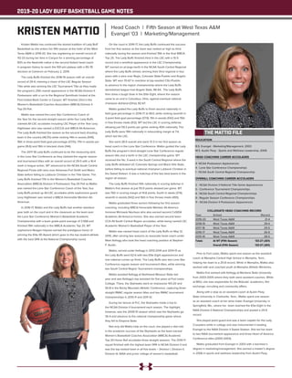 2019-20 LADY BUFF BASKETBALL GAME NOTES
EDUCATION
B.S. Evangel - Marketing/Management, 2003
M.S. Austin Peay - Sports and Wellness Leadership, 2006
HEAD COACHING CAREER ACCOLADES
4- NCAA Postseason Appearances
4 - Lone Star Conference Championships
1 - NCAA South Central Regional Championship
OVERALL COACHING CAREER ACCOLADES
2 - NCAA Division II National Title Game Appearances
5 - Conference Tournament Championships
4 - NCAA South Central Regional Championships
9 - Regular Season Conference Championships
11 - NCAA Division II Postseason Appearances
COLLEGIATE HEAD COACHING RECORD
Year	 School 	 Record
2019-20	 West Texas A&M	 21-4
2018-19	 West Texas A&M	 29-4
2017-18	 West Texas A&M	 29-5
2016-17	 West Texas A&M	 26-9
2015-16	 West Texas A&M	 28-5
Totals	 At WT (Fifth Season)	 133-27 (.831)
		 Overall (Fifth Season)	 133-27 (.831)
Kristen Mattio has continued the storied tradition of Lady Buff
Basketball as she enters her fifth season at the helm of the West
Texas A&M in 2019-20. She has registering an overall record of
112-23 during her time in Canyon for a winning percentage of
83% as the Nashville native is the second fastest head coach
in program history to reach the 100-win plateau with a 95-78
decision at Cameron on February 2, 2019.
The Lady Buffs finished the 2018-19 season with an overall
record of 29-4, claiming a share of the LSC Regular Season
Title while also winning the LSC Tournament Title as they made
the program’s 25th overall appearance in the NCAA Division II
Postseason with a run to the Regional Semifinals hosted at the
First United Bank Center in Canyon. WT finished 23rd in the
Women’s Basketball Coaches Association (WBCA) Division II
Top-25 Poll.
Mattio was named the Lone Star Conference Coach of
the Year for the second straight season while four Lady Buffs
claimed All-LSC accolades including LSC Player of the Year Lexy
Hightower who was named a D2CCA and WBCA All-American.
The Lady Buffs finished the season as the second best shooting
team in the country (49.3%) while ranking 14th in assists (549),
16th in three-point field goal percentage (37.1%), 17th in assists per
game (16.6) and 19th in blocked shots (144).
The 2017-18 Lady Buffs continued to be the measuring stick
in the Lone Star Conference as they claimed the regular season
and tournament titles with an overall record of 29-5 with a 16-4
mark in league action. WT advanced to the NCAA South Central
Regional Finals with wins over Arkansas-Fort Smith and Metro
State before falling to Lubbock Christian in the Title Game. The
Lady Buffs finished 17th in the Women’s Basketball Coaches
Association (WBCA) Division II Postseason Top-25 Poll as Mattio
was named the Lone Star Conference Coach of the Year, four
Lady Buffs picked up All-LSC accolades while sophomore guard
Lexy Hightower was named a WBCA Honorable Mention All-
American.
In 2016-17, Mattio and the Lady Buffs had another standout
year both on the court and in the classroom as the team won
the Lone Star Conference Women’s Basketball Academic
Championship with a team grade-point average of 3.568 and
finished 19th nationally in the WBCA Academic Top 25. WT
sophomore Reagan Haynes earned the prestigious honor of
winning the Elite 90 Award which goes to the top student-athlete
with the best GPA at the National Championship round.
On the court in 2016-17, the Lady Buffs continued the success
from her first season as the team was ranked as high as third
nationally during the season and finished 15th in the final WBCA
Top 25. The Lady Buffs finished third in the LSC with a 15-5
record and a semifinal appearance in the LSC Championship.
WT earned an at-large berth in the NCAA South Central Regional
where the Lady Buffs shined, winning their third regional in four
years with a wins over Regis, Colorado State-Pueblo and Angelo
State. WT won 70-67 in overtime at top-seeded CSU-Pueblo
to advance to the region championship where the Lady Buffs
demolished league-rival Angelo State, 86-64. The Lady Buffs
then drew a tough draw in the Elite Eight, where the season
came to an end in Columbus, Ohio, against eventual national
champion Ashland (Ohio), 82-67.
Mattio guided the Lady Buffs to finish second nationally in
field goal percentage in 2016-17 at 49.0, while ranking seventh in
3-point field goal percentage (37.9), 11th in assists (542) and 15th
in free throws made (512). WT led the LSC in scoring defense
allowing just 59.3 points per game ranking 40th nationally. The
Lady Buffs were 19th nationally in rebounding margin at 7.4,
which led the LSC.
She went 28-5 overall and went 13-3 in her first season as
head coach in the Lone Star Conference. Mattio guided the Lady
Buffs the program’s third-straight Lone Star Conference regular
season title and a berth in the LSC championship game. WT
received the No. 3-seed in the South Central Regional where the
Lady Buffs defeated UC-Colorado Springs and Black Hills State,
before falling to eventual national champion Lubbock Christian in
the Sweet Sixteen. It was a matchup of the two best teams in the
region all season.
The Lady Buffs finished 10th nationally in scoring defense in
Mattio’s first season at just 55.9 points allowed per game. WT
was 15th in scoring margin at 14.8 points, fourth in steals (374),
seventh in assists (542) and 16th in free throws made (493).
Mattio graduated three seniors following her first season
coaching, including WBCA Honorable Mention All-America
honoree Michaela Neuhaus who also earned second CoSIDA
Academic All-America honors. She also earned second team
CCA All-South Central Region accolades, while being named LSC
Academic Women’s Basketball Player of the Year.
Mattio was named head coach of the Lady Buffs on May 12,
2015, after serving two seasons as associate head coach under
Mark Kellogg who took the head coaching position at Stephen
F. Austin.
Mattio, served under Kellogg in 2013-2014 and 2014-15 as
the Lady Buffs went 62-6 with two Elite Eight appearances and
one national runner-up finish. The Lady Buffs won two Lone Star
Conference regular season and tournament titles, while winning
two South Central Region Tournament championships.
Mattio assisted Kellogg at Northwest Missouri State last
year and was Kellogg’s top assistant for five years at Fort Lewis
College. There, the Skyhawks went an impressive 143-20 and
93-8 in the Rocky Mountain Athletic Conference, capturing three-
straight RMAC regular season titles and two RMAC tournament
championships in 2010-11 and 2011-12.
During her tenure at FLC, the Skyhawks made a trip to
the NCAA Division II tournament each season. The highlight,
however, was the 2009-10 season which saw the Skyhawks go
35-4 and advance to the national championship game where
they fell to Emporia State.
Not only did Mattio help on the court, she played a vital role
in the academic success of the Skyhawks as the team earned
Women’s Basketball Coaches Association (WBCA) Academic
Top 25 Honor Roll accolades three straight seasons. The 2010-11
squad finished with the highest team GPA in NCAA Division II and
was the top-ranked team in all five levels – Division I, Division II,
Division III, NAIA and junior college of women’s basketball.
Prior to Fort Lewis, Mattio spent one season as the assistant
coach at Memphis Central High School in Memphis, Tenn.,
helping her team to a 25-8 record. While in Memphis, Mattio also
worked with and coached youth at Memphis Athletic Ministries.
Mattio first worked with Kellogg at Montana State University
from 2003-2005 where they both were assistant coaches. While
at MSU, she was responsible for the Bobcats’ academics, film
exchange, recruiting and community affairs.
Along with a stop as an assistant coach at Austin Peay
State University in Clarksville, Tenn., Mattio spent one season
as an assistant coach at her alma mater, Evangel University, in
Springfield, Mo., where her team reached the Elite Eight in the
NAIA Division II National Championships and posted a 29-9
record.
She played point guard and was a team captain for the Lady
Crusaders while in college and was instrumental in leading
Evangel to the NAIA Division II Sweet Sixteen. She led her team
to two NAIA tournament appearance and three Heart of America
Conference titles (2000-2003).
Mattio graduated from Evangel in 2003 with a bachelor’s
degree in marketing/management. She earned a master’s degree
in 2006 in sports and wellness leadership from Austin Peay.
THE MATTIO FILE
KRISTEN MATTIO Head Coach | Fifth Season at West Texas A&M
Evangel '03 | Marketing/Management
 