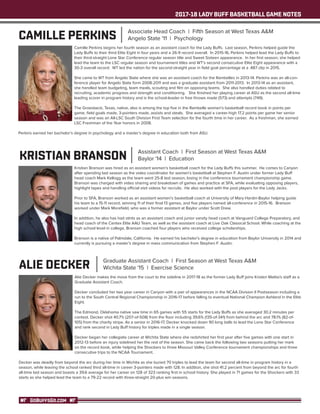 2017-18 LADY BUFF BASKETBALL GAME NOTES
GOBUFFSGO.COM
CAMILLE PERKINS Associate Head Coach | Fifth Season at West Texas A&M
Angelo State '11 | Psychology
Camille Perkins begins her fourth season as an assistant coach for the Lady Buffs. Last season, Perkins helped guide the
Lady Buffs to their third Elite Eight in four years and a 26-9 record overall. In 2015-16, Perkins helped lead the Lady Buffs to
their third-straight Lone Star Conference regular season title and Sweet Sixteen appearance. In her first season, she helped
lead the team to the LSC regular season and tournament titles and WT’s second consecutive Elite Eight appearance with a
30-3 overall record. WT led the nation for the second-straight year in field goal percentage at a .487 clip in 2015.
She came to WT from Angelo State where she was an assistant coach for the Rambelles in 2013-14. Perkins was an all-con-
ference player for Angelo State form 2008-2011 and was a graduate assistant from 2011-2013. In 2013-14 as an assistant,
she handled team budgeting, team meals, scouting and film on opposing teams. She also handled duties related to
recruiting, academic progress and strength and conditioning. She finished her playing career at ASU as the second all-time
leading scorer in program history and is the school-leader in free throws made (573) and attempts (749).
The Groesbeck, Texas, native, also is among the top five in the Rambelle women’s basketball record book in points per
game, field goals made, 3-pointers made, assists and steals. She averaged a career-high 17.2 points per game her senior
season and was an All-LSC South Division First Team selection for the fourth time in her career. As a freshman, she earned
LSC Freshman of the Year honors in 2008.
Perkins earned her bachelor’s degree in psychology and a master’s degree in education both from ASU.
KRISTIAN BRANSON Assistant Coach | First Season at West Texas A&M
Baylor '14 | Education
Kristian Branson was hired as an assistant women’s basketball coach for the Lady Buffs this summer. He comes to Canyon
after spending last season as the video coordinator for women’s basketball at Stephen F. Austin under former Lady Buff
head coach Mark Kellogg as the team went 25-8 last season, losing in the conference tournament championship game.
Branson was charged with video sharing and breakdown of games and practice at SFA, while evaluating opposing players,
highlight tapes and handling official visit videos for recruits. He also worked with the post players for the Lady Jacks.
Prior to SFA, Branson worked as an assistant women’s basketball coach at University of Mary Hardin-Baylor helping guide
his team to a 15-11 record, winning 11 of their final 13 games, and five players named all-conference in 2015-16. Branson
worked under Mark Morefield, who was a former assistant at Baylor under Scott Drew.
In addition, he also has had stints as an assistant coach and junior varsity head coach at Vanguard College Preparatory, and
head coach of the Centex Elite AAU Team, as well as the assistant coach at Live Oak Classical School. While coaching at the
high school level in college, Branson coached four players who received college scholarships.
Branson is a native of Palmdale, California. He earned his bachelor’s degree in education from Baylor University in 2014 and
currently is pursuing a master’s degree in mass communication from Stephen F. Austin.
ALIE DECKER Graduate Assistant Coach | First Season at West Texas A&M
Wichita State '15 | Exercise Science
Alie Decker makes the move from the court to the sideline in 2017-18 as the former Lady Buff joins Kristen Mattio's staff as a
Graduate Assistant Coach.
Decker concluded her two year career in Canyon with a pair of appearances in the NCAA Division II Postseason including a
run to the South Central Regional Championship in 2016-17 before falling to eventual National Champion Ashland in the Elite
Eight.
The Edmond, Oklahoma native saw time in 65 games with 55 starts for the Lady Buffs as she averaged 30.2 minutes per
contest. Decker shot 40.7% (207-of-508) from the floor including 39.6% (135-of-341) from behind the arc and 78.1% (82-of-
105) from the charity stripe. As a senior in 2016-17, Decker knocked down 90 long balls to lead the Lone Star Conference
and rank second in Lady Buff history for triples made in a single season.
Decker began her collegiate career at Wichita State where she redshirted her first year after five games with one start in
2012-13 before an injury sidelined her the rest of the season. She came back the following two seasons putting her mark
on the record book, while helping the Shockers to three Missouri Valley Conference tournament championships and three
consecutive trips to the NCAA Tournament.
Decker was deadly from beyond the arc during her time in Wichita as she buried 70 triples to lead the team for second all-time in program history in a
season, while leaving the school ranked third all-time in career 3-pointers made with 128. In addition, she shot 41.2 percent from beyond the arc for fourth
all-time last season and boasts a 39.6 average for her career on 128 of 323 ranking first in school history. She played in 71 games for the Shockers with 33
starts as she helped lead the team to a 79-22 record with three-straight 20-plus win seasons.
 