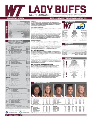 GOBUFFSGO.COM
LADY BUFFSAssistant Director of Athletic Media Relations / WBB Contact: Brent Seals
bseals@wtamu.edu | (O): 806-651-4442 | www.GoBuffsGo.com
2017-18 LADY BUFF BASKETBALL GAME NOTES
GAME#26
SCHEDULE/RESULTS
THE MATCHUP
THE SERIES
THE STATS
PROBABLE STARTERS
21-4 (13-4 LSC)
25th
Kristen Mattio
3rd Season
75-18 (.806)
Hightower (14.8)
M. Parker (6.2)
Gamble (3.7)
@LadyBuffHoops
GoBuffsGo.com
Record
Ranking
Head Coach
Experience
Record
Top Scorer
Top Rebounder
Top Assists
Twitter
Website
19-4 (14-3 LSC)
---
Renae Shippy
1st Season
19-4 (.826)
Daniels (14.9)
Moore (9.5)
Daniels (3.5)
@AngeloSports
AngeloSports.com
Overall (Streak):...................................................WT Leads 49-19 (L1)
In Canyon:............................................................WT Leads 28-6 (W1)
In San Angelo:...................................................... WT Leads 18-11 (L3)
Neutral Site:............................................................WT Leads 3-2 (W1)
Unknown Date/Site:................................................................................
Mattio vs. ASU:............................................................................2-6 (L1)
Last Meeting:.....................................January 11, 2018 (San Angelo)
Last WT Win:........................January 11, 2018 (San Angelo / 51-68)
Last ASU Win:.....................................March 4, 2017 (Allen / 70-68)
WT
70.4
53.1
+17.3
.491
.338
.373
.277
5.7
.671
39.4
+10.3
17.8
18.5
-1.6
9.0
4.8
Category
Scoring Offense
Scoring Defense
Scoring Margin
Field Goal Percentage
Field Goal Percentage Def.
3PT Field Goal Percentage
3PT Field Goal Percentage Def.
3-Pointers Per Game
Free Throw Percentage
Rebounds
Rebounding Margin
Assists
Turnovers
Turnover Margin
Steals
Blocks
ASU
70.3
59.4
+13.6
.417
.353
.326
.336
6.5
.712
43.6
+6.9
14.4
15.3
+1.8
8.8
5.3
WT 		 Pos. 	 Ht. 	 Yr. 	 Hometown 	 PPG 	 RPG 	 APG 	 FG% 	 3FG% 	 FT%
3	 Megan Gamble	 G	 5-7	 So.	 Omaha, Nebraska	 3.4	 2.5	 3.7	 .426	 .333	 .488
4	 Lexy Hightower	 G	 5-8	 So.	 Amarillo, Texas	 14.8	 2.5	 1.8	 .475	 .458	 .782
10	 Sydney Walton	 G	 5-8	 Sr.	 Perryton, Texas	 4.1	 1.8	 2.3	 .409	 .273	 .677
20	 Tiana Parker	 P	 6-5	 Jr.	 Chehalis, Washington	 7.2	 5.2	 2.2^	 .494	 .000	 .491
42	 Madison Parker	 F	 5-10	 Sr.	 Canyon, Texas	 10.4	 6.2	 2.0	 .600	 .296	 .717
^ blocks per game | check out WT’s broadcast notes on the final page for complete info on all the Lady Buffs
ASU	 Pos. 	 Ht. 	 Yr. 	 Hometown 	 PPG 	 RPG 	 APG 	 FG% 	 3FG% 	 FT%
4	 Keanna Kelly	 G	 5-8	 Sr.	 Arlington, Texas	 9.1	 3.4	 2.0	 .335	 .346	 .704
10	 Marquita Daniels	 G	 5-7	 Sr.	 Atlanta, Georgia	 14.9	 3.8	 3.5	 .472	 .311	 .725
22	 Ekiya Gray	 F	 6-1	 Sr.	 Houston, Texas	 10.9	 8.9	 1.8	 .510	 .385	 .581
24	 Dezirae Hampton	 G	 5-7	 Jr.	 Arlington, Texas	 11.6	 7.2	 1.9	 .409	 .308	 .647
32	 De’Anira Moore	 F	 6-4	 So.	 Allen, Texas	 12.5	 9.5	 3.3^	 .481	 .000	 .731
* - Based on previous game | ^ blocks per game
OVERALL: 21-4 | LONE STAR: 13-4 | STREAK: W6
HOME: 10-3 | AWAY: 10-1 | NEUTRAL: 1-0
NOVEMBER
Sat.	 4	 Wayland Baptist (Exhibition)		L, 68-73 (OT)
Fri.	 10	 at UC-Colorado Springs		 W, 61-34
Sat.	 11	 at Regis		 W, 58-53
Thu.	 16	 University of Science & Arts		 W, 60-49
WT Pak-A-Sak Thanksgiving Classic (Canyon, TX)
Thu.	 24	 Texas A&M-International		 W, 89-63
Fri. 	 25	 (RV) Colorado State-Pueblo		 W, 65-49
Thu.	 30	 at Western New Mexico *		 W, 57-43
DECEMBER
Sat.	 2	 at Eastern New Mexico *		 W, 61-44
Tue.	 5	 at UT Permian Basin *		 W, 75-48
Thu.	 7	 Texas Woman’s *		 W, 81-61
Viking Holiday Hoops Classic (Bellingham, WA)
Mon.	 18	 vs. Simon Frasier		 W, 78-59
Tue. 	 19	 at Western Washington		 W, 78-62
Fri.	 29	 University of the Southwest		 W, 118-56
JANUARY
Thu.	 4	 Midwestern State *		 W, 64-46
Sat. 	 6	 Cameron *		 W, 70-49
Thu. 	 11	 at Angelo State *		 L, 51-68
Sat.	 13	 at Texas A&M-Kingsville *		 W, 79-40
Thu. 	 18	 Tarleton State *		 L, 64-66
Sat. 	 20	 Texas A&M-Commerce *		 L, 55-59
Thu.	 25	 Eastern New Mexico *		L, 71-73 (OT)
Sat.	 27	 Western New Mexico *		 W, 58-46
Tue.	 30	 UT Permian Basin *		 W, 72-36
FEBRUARY
Sat.	 3	 at Texas Woman’s *		 W, 74-38
Thu.	 8	 at Cameron *		 W, 70-61
Sat.	 10	 at Midwestern State *		 W, 78-67
Thu.	 15	 Texas A&M-Kingsville *		 W, 74-58
Sat.	 17	 Angelo State *		 2:00 p.m.
Thu.	 22	 at Texas A&M-Commerce *		 5:30 p.m.
Sat.	 24	 at Tarleton State *		 2:00 p.m.
MARCH
Lone Star Conference Championship (Frisco, TX)
Th./Fr.	 1/2	 LSC Quarterfinals		 T.B.D.
Sat.	 3	 LSC Semifinals		 T.B.D.
Sun.	 4	 LSC Championship		 T.B.D.
NCAA South Central Regionals (Top Seed Host)
Fri.	 9	 Regional Quarterfinals		 T.B.D.
Sat.	 10	 Regional Semifinals		 T.B.D.
Mon.	 12	 Regional Championship		 T.B.D.
NCAA Division II Elite Eight (Sioux Falls, S.D.)
Tue.	 20	 National Quarterfinals		 T.B.D.
Wed.	 21	 National Semifinals		 T.B.D.
Fri.	 23	 National Championship		 T.B.D.
* - Denotes LSC Game
All Times Central and Subject to Change
Rankings Refelct the Newest NABC Division II Top-25 Poll
Home Games played at the First United Bank Center (FUBC)
WEST TEXAS A&M
COMING UP
The #25 Lady Buffs of West Texas A&M conclude their regular season home
schedule on Saturday afternoon as they renew one of the top rivalries in Division
II Basketball against the Belles of Angelo State with tipoff set for 2 p.m. at the
First United Bank Center on Senior Day.
WBCA DIVISION II TOP-25 POLL
The Lady Buffs remained number twenty-five in the newest Women’s Basketball
Coaches Association (WBCA) Division II Top-25 Poll announced on Tuesday
afternoon by the association’s offices in Luling, Georgia.
Ashland (24-0) picked up all 24 possible first place votes for a total of 600 points
followed by Lubbock Christian (574), Carson Newman (549), Alaska Anchorage
(498), Drury (460), Virginia Union (450), Southwestern Oklahoma State (440),
Glenville State (413), Central Missouri (412) and Augustana (394) to round out the
top ten. The South Central Region was represented by Lubbock Christian (2nd),
WT (25th) and Colorado State-Pueblo (RV).
NATIONALLY SPEAKING
Entering the week, the Lady Buffs rank second in the nation in field goal
percentage (48.9%), third in field goal percentage defense (33.4%) and fourth in
rebounding margin (+10.7) and scoring defense (52.9/game). WT also ranks in the
Top-20 in scoring margin (13th, +17.4), assists per game (16th, 17.5), total assists
(16th, 421), three point field goal percentage (18th, 36.8%) and blocked shots (116).
Junior guard Megan Gamble ranks 17th in the nation in assist to turnover ratio
(2.31) while Lexy Hightower is 11th in 3-PT field goal percentage (44.9%).
WT IN THE NCAA TOURNAMENT
The Lady Buffs improved to 35-23 all-time in the NCAA Tournament with the 35
wins ranking sixth-most all-time in NCAA Division II and ranks fourth-most among
active DII institutions. In the four-straight NCAA tournament appearances for WT,
the Lady Buffs are 13-4 during the stretch.
WINNING TRADITION
The 2017-18 season marks the sixth-straight year of 20 or more wins for the Lady
Buffs. WT has won 30 or more games in 2013-14 and 2014-15 and have 30 wins
in six seasons since 1980-81. The Lady Buffs have not had a losing season since
1980-81 and have won 20 or more games in 27 seasons during that span with a
string of nine-straight from 1983-1992.
NCAA SOUTH CENTRAL REGIONAL RANKINGS (FEB. 14)
The #25 Lady Buffs of West Texas A&M have been tabbed third in the initial
NCAA Division II Women’s Basketball South Central Regional Rankings
announced on Wednesday afternoon by the association’s headquarters in
Indianapolis, Indiana.
Lubbock Christian sits atop of the rankings followed by Angelo State, West Texas
A&M, Colorado State-Pueblo, Arkansas Fort Smith, MSU Denver, Fort Lewis,
Tarleton State, Black Hills State and Texas A&M-Commerce. The top eight teams
in the South Central Region will take part in the Regional Tournament taking
place on March 9-12 at the top overall seed, the winners of the three conference
tournaments (LSC, Heartland, RMAC) will receive an automatic bid into the
postseason with the last five spots being filled by at-large selections.
Date:.............................................. Saturday, February 17th
Time:..................................................................2:00 p.m. CT
Location:........................................................Canyon, Texas
Venue:........................First United Bank Center (4,800)
Webstream:...................................... www.GoBuffsGo.com
Provider:...................................................................Stretch
Live Stats:......................................... www.GoBuffsGo.com
Provider:......................................................StatBroadcast
Radio:........................................................98.7 Lone Star FM
Talent:.........................Lucas Kinsey (@LucasKinseyWT)
Online:....................................................LoneStar987.com
Website:............................................ www.GoBuffsGo.com
Twitter:..............................................................@WTAthletics
Facebook:..................................................com/WTAthletics
Instagram:...............................................@WTAMUAthletics
YouTube:....................................................com/WTAthletics
Follow the Lady Buffs on Social Media
.com/LadyBuffHoops @LadyBuffHoops
 