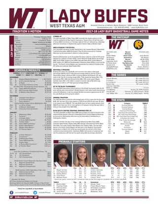 GOBUFFSGO.COM
LADY BUFFSAssistant Director of Athletic Media Relations / WBB Contact: Brent Seals
bseals@wtamu.edu | (O): 806-651-4442 | www.GoBuffsGo.com
2017-18 LADY BUFF BASKETBALL GAME NOTES
GAME#27
SCHEDULE/RESULTS
THE MATCHUP
THE SERIES
THE STATS
PROBABLE STARTERS
22-4 (14-4 LSC)
25th
Kristen Mattio
3rd Season
76-18 (.808)
Hightower (14.5)
M. Parker (6.2)
Gamble (3.7)
@LadyBuffHoops
GoBuffsGo.com
Record
Ranking
Head Coach
Experience
Record
Top Scorer
Top Rebounder
Top Assists
Twitter
Website
17-9 (13-5 LSC)
---
Jason Burton
4th Season
69-45 (.605)
Wise (16.7)
Price (7.8)
Davis (3.2)
@Lion_Athletics
LionAthletics.com
Overall (Streak):.....................................................WT Leads 53-7 (L1)
In Canyon:..............................................................WT Leads 26-4 (L1)
In Commerce:........................................................WT Leads 26-3 (L1)
Neutral Site:............................................................ WT Leads 1-0 (W1)
Unknown Date/Site:................................................................................
Mattio vs. TAMUC:......................................................................5-2 (L1)
Last Meeting:..........................................January 20, 2018 (Canyon)
Last WT Win:............................February 23, 2017 (Canyon / 79-51)
Last TAMUC Win:....................January 20, 2018 (Canyon / 59-55)
WT
70.5
53.5
+17.0
.489
.337
.364
.272
5.5
.677
39.7
+10.4
17.5
18.5
-1.8
8.9
4.8
Category
Scoring Offense
Scoring Defense
Scoring Margin
Field Goal Percentage
Field Goal Percentage Def.
3PT Field Goal Percentage
3PT Field Goal Percentage Def.
3-Pointers Per Game
Free Throw Percentage
Rebounds
Rebounding Margin
Assists
Turnovers
Turnover Margin
Steals
Blocks
TAMUC
70.2
63.6
+6.6
.379
.388
.280
.308
5.2
.719
42.6
+5.0
12.5
17.3
+3.2
9.3
2.9
WT 		 Pos. 	 Ht. 	 Yr. 	 Hometown 	 PPG 	 RPG 	 APG 	 FG% 	 3FG% 	 FT%
3	 Megan Gamble	 G	 5-7	 So.	 Omaha, Nebraska	 3.5	 2.6	 3.7	 .419	 .318	 .511
4	 Lexy Hightower	 G	 5-8	 So.	 Amarillo, Texas	 14.5	 2.5	 1.8	 .469	 .444	 .782
10	 Sydney Walton	 G	 5-8	 Sr.	 Perryton, Texas	 4.4	 1.8	 2.2	 .419	 .265	 .730
20	 Tiana Parker	 P	 6-5	 Jr.	 Chehalis, Washington	 7.1	 5.1	 2.1^	 .500	 .000	 .491
42	 Madison Parker	 F	 5-10	 Sr.	 Canyon, Texas	 10.5	 6.2	 2.0	 .598	 .296	 .726
^ blocks per game | check out WT’s broadcast notes on the final page for complete info on all the Lady Buffs
TAMUC	 Pos. 	 Ht. 	 Yr. 	 Hometown 	 PPG 	 RPG 	 APG 	 FG% 	 3FG% 	 FT%
2	 Brianna Wise	 F	 5-11	 Sr.	 Desoto, Texas	 16.7	 6.0	 0.8^	 .417	 .352	 .775
5	 Courtney Fields	 G	 5-6	 R-So.	 Flower Mound, Texas	 3.2	 0.7	 0.6	 .283	 .258	 .563
12	 Princess Davis	 G	 5-7	 R-Jr.	 Shreveport, Louisiana	 12.7	 3.3	 3.2	 .403	 .382	 .726
24	 Artaejah Gay	 F	 5-11	 Sr.	 Cedar Hill, Texas	 14.4	 5.7	 0.7	 .431	 .286	 .761
34	 Jenna Price	 F	 6-0	 So.	 Midlothian, Texas	 7.2	 7.8	 1.0	 .362	 .298	 .761
* - Based on previous game | ^ blocks per game
OVERALL: 22-4 | LONE STAR: 14-4 | STREAK: W7
HOME: 11-3 | AWAY: 10-1 | NEUTRAL: 1-0
NOVEMBER
Sat.	 4	 Wayland Baptist (Exhibition)		L, 68-73 (OT)
Fri.	 10	 at UC-Colorado Springs		 W, 61-34
Sat.	 11	 at Regis		 W, 58-53
Thu.	 16	 University of Science & Arts		 W, 60-49
WT Pak-A-Sak Thanksgiving Classic (Canyon, TX)
Thu.	 24	 Texas A&M-International		 W, 89-63
Fri. 	 25	 (RV) Colorado State-Pueblo		 W, 65-49
Thu.	 30	 at Western New Mexico *		 W, 57-43
DECEMBER
Sat.	 2	 at Eastern New Mexico *		 W, 61-44
Tue.	 5	 at UT Permian Basin *		 W, 75-48
Thu.	 7	 Texas Woman’s *		 W, 81-61
Viking Holiday Hoops Classic (Bellingham, WA)
Mon.	 18	 vs. Simon Frasier		 W, 78-59
Tue. 	 19	 at Western Washington		 W, 78-62
Fri.	 29	 University of the Southwest		 W, 118-56
JANUARY
Thu.	 4	 Midwestern State *		 W, 64-46
Sat. 	 6	 Cameron *		 W, 70-49
Thu. 	 11	 at Angelo State *		 L, 51-68
Sat.	 13	 at Texas A&M-Kingsville *		 W, 79-40
Thu. 	 18	 Tarleton State *		 L, 64-66
Sat. 	 20	 Texas A&M-Commerce *		 L, 55-59
Thu.	 25	 Eastern New Mexico *		L, 71-73 (OT)
Sat.	 27	 Western New Mexico *		 W, 58-46
Tue.	 30	 UT Permian Basin *		 W, 72-36
FEBRUARY
Sat.	 3	 at Texas Woman’s *		 W, 74-38
Thu.	 8	 at Cameron *		 W, 70-61
Sat.	 10	 at Midwestern State *		 W, 78-67
Thu.	 15	 Texas A&M-Kingsville *		 W, 74-58
Sat.	 17	 Angelo State *		 W, 71-62
Thu.	 22	 at Texas A&M-Commerce *		 5:30 p.m.
Sat.	 24	 at Tarleton State *		 2:00 p.m.
MARCH
Lone Star Conference Championship (Frisco, TX)
Th./Fr.	 1/2	 LSC Quarterfinals		 T.B.D.
Sat.	 3	 LSC Semifinals		 T.B.D.
Sun.	 4	 LSC Championship		 T.B.D.
NCAA South Central Regionals (Top Seed Host)
Fri.	 9	 Regional Quarterfinals		 T.B.D.
Sat.	 10	 Regional Semifinals		 T.B.D.
Mon.	 12	 Regional Championship		 T.B.D.
NCAA Division II Elite Eight (Sioux Falls, S.D.)
Tue.	 20	 National Quarterfinals		 T.B.D.
Wed.	 21	 National Semifinals		 T.B.D.
Fri.	 23	 National Championship		 T.B.D.
* - Denotes LSC Game
All Times Central and Subject to Change
Rankings Refelct the Newest NABC Division II Top-25 Poll
Home Games played at the First United Bank Center (FUBC)
WEST TEXAS A&M
COMING UP
The #25 Lady Buffs of West Texas A&M conclude the regular season on the
road this weekend as they head to Commerce, Texas to face off with the Lions
of Texas A&M-Commerce on Thursday night at 5:30 p.m. followed by a Saturday
afternoon showdown in Stephenville against Tarleton State at Wisdom Gym.
WBCA DIVISION II TOP-25 POLL
The Lady Buffs remained number twenty-five in the newest Women’s Basketball
Coaches Association (WBCA) Division II Top-25 Poll announced on Tuesday
afternoon by the association’s offices in Luling, Georgia.
Ashland (26-0) picked up all 23 possible first place votes for a total of 575 points
followed by Lubbock Christian (550), Carson Newman (528), Alaska Anchorage
(485), Drury (454), Virginia Union (454), Glenville State (423), Central Missouri
(415), Indiana, Pa. (365) and Southwestern Oklahoma State (353) to round out the
top ten. The South Central Region was represented by Lubbock Christian (2nd),
WT (25th) and Colorado State-Pueblo (RV).
NATIONALLY SPEAKING
Entering the week, the Lady Buffs rank second in the nation in field goal
percentage (48.9%), third in field goal percentage defense (33.7%), fourth in
rebounding margin (+10.4) and fifth in scoring defense (53.5/game). WT also
ranks in the Top-20 in scoring margin (13th, +17.0), assists per game (15th, 17.5),
total assists (15th, 456) and blocked shots (18th, 125). Junior guard Megan
Gamble ranks 26th in the nation in assist to turnover ratio (2.16) while Lexy
Hightower is ninth in 3-PT field goal percentage (44.4%).
WT IN THE NCAA TOURNAMENT
The Lady Buffs improved to 35-23 all-time in the NCAA Tournament with the 35
wins ranking sixth-most all-time in NCAA Division II and ranks fourth-most among
active DII institutions. In the four-straight NCAA tournament appearances for WT,
the Lady Buffs are 13-4 during the stretch.
WINNING TRADITION
The 2017-18 season marks the sixth-straight year of 20 or more wins for the Lady
Buffs. WT has won 30 or more games in 2013-14 and 2014-15 and have 30 wins
in six seasons since 1980-81. The Lady Buffs have not had a losing season since
1980-81 and have won 20 or more games in 27 seasons during that span with a
string of nine-straight from 1983-1992.
NCAA SOUTH CENTRAL REGIONAL RANKINGS (FEB. 21)
The #25 Lady Buffs of West Texas A&M have jumped one spot to second in the
newest NCAA Division II Women’s Basketball South Central Regional Rankings
announced on Wednesday afternoon by the association’s headquarters in
Indianapolis, Indiana.
Lubbock Christian sits atop of the rankings followed by West Texas A&M,
Colorado State-Pueblo, Angelo State, MSU-Denver, Arkansas-Fort Smith, Black
Hills State, Fort Lewis, Eastern New Mexico and Tarleton State. The top eight
teams in the South Central Region will take part in the Regional Tournament
taking place on March 9-12 at the top overall seed, the winners of the three
conference tournaments (LSC, Heartland, RMAC) will receive an automatic bid
into the postseason with the last five spots being filled by at-large selections.
Date:...........................................Thursday, February 22nd
Time:.................................................................. 5:30 p.m. CT
Location:..................................................Commerce, Texas
Venue:................................. TAMUC Fieldhouse (5,000)
Webstream:...................................www.LionAthletics.com
Provider:...................................................................Stretch
Live Stats:......................................www.LionAthletics.com
Provider:......................................................StatBroadcast
Radio:........................................................98.7 Lone Star FM
Talent:.........................Lucas Kinsey (@LucasKinseyWT)
Online:....................................................LoneStar987.com
Website:............................................ www.GoBuffsGo.com
Twitter:..............................................................@WTAthletics
Facebook:..................................................com/WTAthletics
Instagram:...............................................@WTAMUAthletics
YouTube:....................................................com/WTAthletics
Follow the Lady Buffs on Social Media
.com/LadyBuffHoops @LadyBuffHoops
 