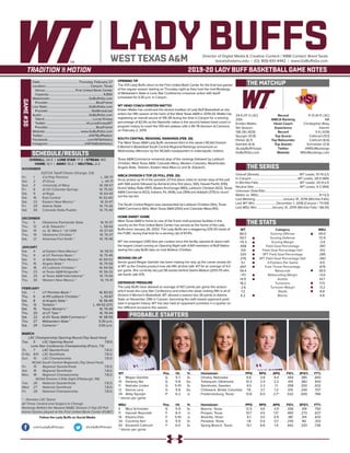 LADY BUFFSDirector of Digital Media & Creative Content / WBB Contact: Brent Seals
bseals@wtamu.edu | (O): 806-651-4442 | www.GoBuffsGo.com
2019-20 LADY BUFF BASKETBALL GAME NOTES
GAME#30
SCHEDULE/RESULTS
THE MATCHUP
THE SERIES
THE STATS
PROBABLE STARTERS
24-5 (17-3 LSC)
25th
Kristen Mattio
5th Season
136-28 (.829)
Spurgin (13.8)
Parker (6.7)
Gamble (4.4)
@LadyBuffHoops
GoBuffsGo.com
Record
WBCA Ranking
Head Coach
Experience
Record
Top Scorer
Top Rebounder
Top Assists
Twitter
Website
11-13 (9-11 LSC)
NR
Christopher Reay
Interim
3-4 (.429)
Cathcart (13.1)
Cathcart (6.6)
Schneider (3.9)
@MSUMustangs
MSUMustangs.com
Overall (Streak):...................................................WT Leads, 51-15 (L1)
In Canyon:..........................................................WT Leads, 28-4 (W6)
In Wichita Falls:................................................... WT Leads, 20-9 (L1)
Neutral Site:..........................................................WT Leads, 4-2 (W4)
Unknown Date/Site:................................................................................
Mattio vs. MSU:............................................................................9-1 (L1)
Last Meeting:..................................January 31, 2019 (Wichita Falls)
Last WT Win:...........................December 1, 2018 (Canyon / 73-59)
Last MSU Win:..................January 31, 2019 (Wichita Falls / 66-61)
WT
66.0
50.7
+15.3
.458
.331
.325
.276
5.1
.697
39.4
+11.1
14.9
18.2
-2.6
7.2
6.2
Category
Scoring Offense
Scoring Defense
Scoring Margin
Field Goal Percentage
Field Goal Percentage Def.
3PT Field Goal Percentage
3PT Field Goal Percentage Def.
3-Pointers Per Game
Free Throw Percentage
Rebounds
Rebounding Margin
Assists
Turnovers
Turnover Margin
Steals
Blocks
MSU
69.5
72.9
-3.4
.397
.412
.285
.340
4.9
.679
39.5
+0.0
14.7
17.5
-0.2
8.8
4.8
WT 		 Pos. 	 Ht. 	 Yr. 	 Hometown 	 PPG 	 RPG 	 APG 	 FG% 	 3FG% 	 FT%
3	 Megan Gamble	 G	 5-7	 Sr.	 Omaha, Nebraska	 6.6	 3.8	 4.4	 .444	 .385	 .643
10	 Delaney Nix	 G	 5-8	 So.	 Tahlequah, Oklahoma	 10.3	 2.4	 2.2	 .414	 .382	 .833
11	 Nathalie Linden	 G	 5-10	 Sr.	 Stockholm, Sweden	 4.0	 2.3	 1.1	 .358	 .320	 .632
12	 Sienna Lenz	 G	 5-8	 So.	 Chilliwack, British Columbia	 7.6	 3.7	 1.3	 .515	 .240	 .707
34	 Abby Spurgin	 P	 6-2	 Jr.	 Fredericksburg, Texas	 13.8	 6.0	 2.7^	 .532	 .000	 .766
^ blocks per game
MSU	 Pos. 	 Ht. 	 Yr. 	 Hometown 	 PPG 	 RPG 	 APG 	 FG% 	 3FG% 	 FT%
4	 Mica Schneider	 G	 5-9	 Sr.	 Boerne, Texas	 12.5	 4.6	 3.9	 .356	 .319	 .750
11	 Hannah Reynolds	 F	 6-4	 Jr.	 Prosper, Texas	 10.7	 4.5	 1.5^	 .465	 .273	 .627
14	 Kityana Diaz	 F	 5-10	 Jr.	 Amarillo, Texas	 6.1	 3.0	 0.9	 .381	 .314	 .633
24	 Courtney Kerr	 G	 5-9	 Sr.	 Paradise, Texas	 1.8	 0.4	 0.7	 .255	 .161	 .333
43	 Elizabeth Cathcart	 F	 6-0	 Sr.	 Spring Branch, Texas	 13.1	 6.6	 1.4	 .442	 .333	 .736
^ blocks per game
OVERALL: 24-5 | LONE STAR: 17-3 | STREAK: W3
HOME: 12-1 | AWAY: 10-2 | NEUTRAL: 2-2
NOVEMBER
D2CCA Tipoff Classic (Orange, CA)
Fri.	 1	 Cal Poly Pomona		 L, 58-73
Sat.	 2	 #1 Drury		 L, 44-71
Sun.	 3	 University of Mary		 W, 58-57
Fri.	 8	 at UC-Colorado Springs		 W, 75-50
Sat.	 9	 at Regis		 W, 64-44
Sat.	 16	 East Central		 W, 62-60
Sat.	 23	 Eastern New Mexico *		 W, 61-47
Fri.	 29	 Adams State		 W, 74-26
Sat.	 30	 Colorado State-Pueblo		 W, 75-46
DECEMBER
Thu.	 5	 Oklahoma Panhandle State		 W, 91-37
Thu.	 12	 at St. Edward’s *		 L, 58-64
Sat.	 14	 vs. St. Mary’s * (@ UIW)		 W, 57-43
Thu.	 19	 Oklahoma Christian *		 W, 76-37
Sat.	 21	 Arkansas-Fort Smith *		 W, 76-48
JANUARY
Sat.	 4	 at Eastern New Mexico *		 W, 58-51
Thu. 	 9	 at UT Permian Basin *		 W, 75-46
Sat.	 11	 at Western New Mexico *		 W, 69-52
Thu.	 16	 Angelo State *		 W, 79-58
Sat.	 18	 #2 Lubbock Christian *		 W, 64-56
Thu.	 23	 at Texas A&M-Kingsville *		 W, 56-32
Sat.	 25	 at Texas A&M International *		 W, 74-54
Thu.	 30	 Western New Mexico *		 W, 74-41
FEBRUARY
Sat.	1	 UT Permian Basin *		 W, 83-52
Thu.	 6	 at #9 Lubbock Christian *		 L, 43-67
Sat.	 8	 at Angelo State *		 W, 56-49
Thu.	13	 Tarleton * L, 49-52 (OT)
Sat.	 15	 Texas Woman’s *		 W, 70-49
Thu.	 20	 at UT Tyler *		 W, 76-54
Sat.	 22	 at #3 Texas A&M-Commerce *		 W, 58-55
Thu.	 27	 Midwestern State *		 5:30 p.m.
Sat.	 29	 Cameron *		 2:00 p.m.
MARCH
LSC Championship Opening Round (Top Seed Host)
Tue..	 5	 LSC Opening Round		 T.B.D.
Lone Star Conference Championship (Frisco, TX)
Th.	 7	 LSC Quarterfinals		T.B.D.
Fr/Sa	 8/9	 LSC Semifinals		 T.B.D.
Sun.	 10	 LSC Championship		 T.B.D.
NCAA South Central Regionals (Top Seed Host)
Fri.	 15	 Regional Quarterfinals		 T.B.D.
Sat.	 16	 Regional Semifinals		 T.B.D.
Mon.	 18	 Regional Championship		 T.B.D.
NCAA Division II Elite Eight (Pittsburgh, PA)
Tue.	 26	 National Quarterfinals		 T.B.D.
Wed.	 27	 National Semifinals		 T.B.D.
Fri.	 29	 National Championship		 T.B.D.
* - Denotes LSC Game
All Times Central and Subject to Change
Rankings Refelct the Newest NABC Division II Top-25 Poll
Home Games played at the First United Bank Center (FUBC)
WEST TEXAS A&M
OPENING TIP
The #25 Lady Buffs return to the First United Bank Center for the final two games
of the regular season starting on Thursday night as they host the rival Mustangs
of Midwestern State in Lone Star Conference crossover action with tipoff
scheduled for 5:30 p.m. in Canyon.
WT HEAD COACH KRISTEN MATTIO
Kristen Mattio has continued the storied tradition of Lady Buff Basketball as she
enters her fifth season at the helm of the West Texas A&M in 2019-20. Mattio has
registering an overall record of 136-28 during her time in Canyon for a winning
percentage of 82.9% as the Nashville native is the second fastest head coach in
program history to reach the 100-win plateau with a 95-78 decision at Cameron
on February 2, 2019.
SOUTH CENTRAL REGIONAL RANKINGS (FEB. 26)
The West Texas A&M Lady Buffs remained third in this week’s NCAA Division
II Women’s Basketball South Central Regional Rankings announced on
Wednesday afternoon by the NCAA’s headquarters in Indianapolis, Indiana.
Texas A&M-Commerce remained atop of the rankings followed by Lubbock
Christian, West Texas A&M, Colorado Mesa, Western Colorado, Westminster,
Angelo State, Tarleton, Eastern New Mexi-co and St. Edward’s.
WBCA DIVISION II TOP-25 POLL (FEB. 25)
Drury picked up 14 of the possible 23 first place votes to remain atop of the poll
with 566 points followed by Ashland (nine first place, 561), Hawaii Pacific (510),
Grand Valley State (497), Alaska Anchorage (460), Lubbock Christian (422), Texas
A&M-Commerce (422), Indiana, Pa. (406), Lee (394) and Adelphi (375) to round
out the top ten.
The South Central Region was represented by Lubbock Christian (5th), Texas
A&M-Commerce (6th), West Texas A&M (25th) and Colorado Mesa (RV).
HOME SWEET HOME
West Texas A&M is home to one of the finest multi-purpose facilities in the
country as the First United Bank Center has served as the home of the Lady
Buffs since January 26, 2002. The Lady Buffs are a staggering 229-33 inside of
the FUBC during that time for a winning clip of 87.4%.
WT has averaged 1,065 fans per contest since the facility opened its doors with
the largest crowd coming on Opening Night with 4,941 members of Buff Nation
seeing the Lady Buffs take on rival Abilene Christian.
MOVING ON UP
Senior guard Megan Gamble has been making her way up the career assists list
at WT as the Omaha product now sits fifth all-time with 417 for an average of 4.4
per game. She currently sits just 58 assists behind Sasha Watson (2013-17) who
sits fourth with 475.
DEFENSIVE PRESSURE
The Lady Buffs have allowed an average of 50.7 points per game this season
which leads the Lone Star Conference and enters the week ranking fifth in all of
Division II Women’s Basketball. WT allowed a season-low 26 points to Adams
State on November 29th in Canyon, becoming the sixth lowest opponent point
total in program history. WT has also held an opponent scoreless in a quarter on
two different occasions this season.
Date:................................................ Thursday, February 27
Location:........................................................Canyon, Texas
Venue:......................................First United Bank Center
Capacity:..................................................................... 4,800
Webstream:.................................................GoBuffsGo.com
Provider:............................................................BlueFrame
Live Stats:....................................................GoBuffsGo.com
Provider:......................................................StatBroadcast
Audio:...........................................................GoBuffsGo.com
Talent:.............................................................Lucas Kinsey
Twitter:.................................................. @LucasKinseyWT
Provider:............................................................BlueFrame
Website:............................................ www.GoBuffsGo.com
Twitter:..........................................................@WTBuffNation
Facebook:..................................................com/WTAthletics
Instagram:...............................................@WTAMUAthletics
Follow the Lady Buffs on Social Media
.com/LadyBuffHoops @LadyBuffHoops
 