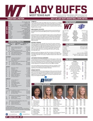 GOBUFFSGO.COM
LADY BUFFSAssistant Director of Athletic Media Relations / WBB Contact: Brent Seals
bseals@wtamu.edu | (O): 806-651-4442 | www.GoBuffsGo.com
2017-18 LADY BUFF BASKETBALL GAME NOTES
GAME#33
SCHEDULE/RESULTS
THE MATCHUP
THE SERIES
THE STATS
PROBABLE STARTERS
28-4 (16-4 LSC)
21st
Kristen Mattio
3rd Season
83-18 (.822)
Hightower (14.4)
M. Parker (6.4)
Gamble (3.7)
@LadyBuffHoops
GoBuffsGo.com
Record
Ranking
Head Coach
Experience
Record
Top Scorer
Top Rebounder
Top Assists
Twitter
Website
30-1 (14-0 HLC)
2nd
Steve Gomez
15th Season
364-116 (.758)
Bruffey (15.3)
Bruffey (8.5)
Cunyus/Gaddis (2.9)
@LCUChaps
LCUChaps.com
Overall (Streak):.......................................................Series Tied 1-1 (L1)
In Canyon:............................................................... WT Leads 1-0 (W1)
In Lubbock:.............................................................. LCU Leads 1-0 (L1)
Neutral Site:..............................................................................................
Unknown Date/Site:................................................................................
Mattio vs. LCU:.............................................................................0-1 (L1)
Last Meeting:.............................................March 13, 2016 (Lubbock)
Last WT Win:........................November 16, 2001 (Canyon / 90-53)
Last LCU Win:..............................March 13, 2016 (Lubbock / 88-68)
WT
71.4
54.2
+17.2
.487
.335
.363
.272
5.4
.698
40.3
+10.5
17.3
18.2
-2.0
8.5
5.4
Category
Scoring Offense
Scoring Defense
Scoring Margin
Field Goal Percentage
Field Goal Percentage Def.
3PT Field Goal Percentage
3PT Field Goal Percentage Def.
3-Pointers Per Game
Free Throw Percentage
Rebounds
Rebounding Margin
Assists
Turnovers
Turnover Margin
Steals
Blocks
LCU
71.8
52.1
+19.7
.476
.327
.369
.272
6.9
.761
38.6
+6.5
16.3
14.9
-0.6
6.6
6.2
WT 		 Pos. 	 Ht. 	 Yr. 	 Hometown 	 PPG 	 RPG 	 APG 	 FG% 	 3FG% 	 FT%
3	 Megan Gamble	 G	 5-7	 So.	 Omaha, Nebraska	 4.5	 2.6	 3.7	 .446	 .387	 .608
4	 Lexy Hightower	 G	 5-8	 So.	 Amarillo, Texas	 14.4	 2.5	 1.8	 .470	 .438	 .800
10	 Sydney Walton	 G	 5-8	 Sr.	 Perryton, Texas	 5.0	 2.3	 2.5	 .431	 .300	 .740
20	 Tiana Parker	 P	 6-5	 Jr.	 Chehalis, Washington	 8.4	 5.5	 2.5^	 .509	 .000	 .582
42	 Madison Parker	 F	 5-10	 Sr.	 Canyon, Texas	 10.8	 6.4	 1.9	 .570	 .267	 .725
^ blocks per game | check out WT’s broadcast notes on the final page for complete info on all the Lady Buffs
LCU		 Pos. 	 Ht. 	 Yr. 	 Hometown 	 PPG 	 RPG 	 APG 	 FG% 	 3FG% 	 FT%
2	 Caitlyn Cunyus	 G	 5-6	 So.	 Canyon, Texas	 8.0	 3.0	 2.9	 .409	 .355	 .917
20	 Olivia Robertson	 G/F	 5-10	 Jr.	 Kerrville, Texas	 9.3	 4.7	 2.0	 .483	 .320	 .882
24	 Maddi Chitsey	 F	 6-1	 So.	 Wall, Texas	 11.7	 5.0	 1.5	 .551	 .408	 .785
32	 Delaney Gaddis	 G	 5-7	 Sr.	 Glenwood Springs, Colorado	 6.4	 3.0	 2.9	 .582	 .289	 .821
54	 Tess Bruffey	 F	 6-4	 Sr.	 Lubbock, Texas	 15.3	 8.5	 3.9^	 .430	 .383	 .631
* - Based on previous game | ^ blocks per game
OVERALL: 29-4 | LONE STAR: 16-4 | STREAK: W14
HOME: 11-3 | AWAY: 12-1 | NEUTRAL: 6-0
NOVEMBER
Sat.	 4	 Wayland Baptist (Exhibition)		L, 68-73 (OT)
Fri.	 10	 at UC-Colorado Springs		 W, 61-34
Sat.	 11	 at Regis		 W, 58-53
Thu.	 16	 University of Science & Arts		 W, 60-49
WT Pak-A-Sak Thanksgiving Classic (Canyon, TX)
Thu.	 24	 Texas A&M-International		 W, 89-63
Fri. 	 25	 (RV) Colorado State-Pueblo		 W, 65-49
Thu.	 30	 at Western New Mexico *		 W, 57-43
DECEMBER
Sat.	 2	 at Eastern New Mexico *		 W, 61-44
Tue.	 5	 at UT Permian Basin *		 W, 75-48
Thu.	 7	 Texas Woman’s *		 W, 81-61
Viking Holiday Hoops Classic (Bellingham, WA)
Mon.	 18	 vs. Simon Frasier		 W, 78-59
Tue. 	 19	 at Western Washington		 W, 78-62
Fri.	 29	 University of the Southwest		 W, 118-56
JANUARY
Thu.	 4	 Midwestern State *		 W, 64-46
Sat. 	 6	 Cameron *		 W, 70-49
Thu. 	 11	 at Angelo State *		 L, 51-68
Sat.	 13	 at Texas A&M-Kingsville *		 W, 79-40
Thu. 	 18	 Tarleton State *		 L, 64-66
Sat. 	 20	 Texas A&M-Commerce *		 L, 55-59
Thu.	 25	 Eastern New Mexico *		L, 71-73 (OT)
Sat.	 27	 Western New Mexico *		 W, 58-46
Tue.	 30	 UT Permian Basin *		 W, 72-36
FEBRUARY
Sat.	 3	 at Texas Woman’s *		 W, 74-38
Thu.	 8	 at Cameron *		 W, 70-61
Sat.	 10	 at Midwestern State *		 W, 78-67
Thu.	 15	 Texas A&M-Kingsville *		 W, 74-58
Sat.	 17	 Angelo State *		 W, 71-62
Thu.	 22	 at Texas A&M-Commerce *		 W, 69-43
Sat.	 24	 at Tarleton State *		 W, 87-60
MARCH
Lone Star Conference Championship (Frisco, TX)
Thu/Fr.	1/2	 (7) Midwestern State		 W, 70-49
Sat.	 3	 (3) Texas A&M-Commerce		 W, 68-55
Sun.	 4	 (5) Tarleton State		 W, 80-66
NCAA South Central Regionals (Lubbock, TX)
Fri.	 9	 (7) Arkansas-Fort Smith		 W, 81-66
Sat.	 10	 (6) Metro State		 W, 70-60
Mon.	 12	 (1) #2 Lubbock Christian		 7:00 p.m.
NCAA Division II Elite Eight (Sioux Falls, S.D.)
Tue.	 20	 National Quarterfinals		 T.B.D.
Wed.	 21	 National Semifinals		 T.B.D.
Fri.	 23	 National Championship		 T.B.D.
* - Denotes LSC Game
All Times Central and Subject to Change
Rankings Refelct the Newest NABC Division II Top-25 Poll
Home Games played at the First United Bank Center (FUBC)
WEST TEXAS A&M
COMING UP
The #21 Lady Buffs of West Texas A&M continue their postseason run on Monday
night with their toughest challenge of the season as they take on the top seeded
and #2 Lady Chaps of Lubbock Christian in the South Central Regional Finals
with tipoff set for 7 p.m. at the Rip Griffin Center in Lubbock to try and snap LCU’s
49-game home win streak.
WBCA DIVISION II TOP-25 POLL
The Lady Buffs jumped two spots to number twenty-one in the final Women’s
Basketball Coaches Association (WBCA) Division II Top-25 Poll of the regular
season.
Ashland (31-0) picked up all 24 possible first place votes for a total of 600 points
followed by Lubbock Christian (574), Drury (533), Glenville State (503), Virginia
Union (499), Carson-Newman (489), Augustana (417), Edinboro (374), Bentley
(370) and Central Missouri (355) to round out the top ten. The South Central
Region was represented by Lubbock Christian (2nd), WT (21st) and Colorado
State-Pueblo (RV).
NATIONALLY SPEAKING
Entering the weekend, the Lady Buffs rank second in the nation in field goal
percentage (48.6%) and field goal percentage defense (33.0%), third in scoring
defense (53.6/game) and fifth rebounding margin (+10.4). WT also ranks in the
Top-20 in blocked shots (168), total assists (8th, 542), blocked shots per game
(10th, 5.4), scoring margin (12th, 7.5), assists per game (13th, 17.5), 3PT field
goal defense (16th, 26.7), win/loss percentage (17th, 87.1) and 3PT field goal
percentage (19th, 36.7).
Sophomore guard Lexy Hightower ranks 12th in the nation in 3-PT Field Goal
Percentage (43.5%) while Megan Gamble is 39th in Assist/Turnover Ratio (+2.02),
Tiana Parker ranks 19th in the country in Total Blocks (76) and 23rd in Blocks Per
Game (2.45).
LADY BUFFS IN THE NCAA TOURNAMENT
The Lady Buffs enter the NCAA Postseason for the fifth straight and 24th overall
time this weekend as they are 37-23 (.617) all-time in the NCAA Tournament with
the 37 wins ranking sixth-most all-time in NCAA Division II and ranks fourth-most
among active DII institutions. WT has claimed seven Regional Championships
with two appearances in the National Finals since the 1986-87 campaign.
In the last five NCAA tournament appearances for WT, the Lady Buffs are 15-4
during the stretch with three South Central Regional Championships and an
appearance in the 2014 Division II National Title Game.
WINNING TRADITION
The 2017-18 season marks the sixth-straight year of 20 or more wins for the Lady
Buffs. WT has won 30 or more games in 2013-14 and 2014-15 and have 30 wins
in six seasons since 1980-81. The Lady Buffs have not had a losing season since
1980-81 and have won 20 or more games in 27 seasons during that span with a
string of nine-straight from 1983-1992.
Date:.....................................................Monday, March 12th
Time:...................................................................7:00 p.m. CT
Location:...................................................... Lubbock, Texas
Venue:.......................................Rip Griffin Center (1,950)
Webstream:.......................................www.LCUChaps.com
Provider:...................................................................Stretch
Live Stats:..........................................www.LCUChaps.com
Provider:......................................................StatBroadcast
Radio:........................................................98.7 Lone Star FM
Talent:.........................Lucas Kinsey (@LucasKinseyWT)
Online:....................................................LoneStar987.com
Website:............................................ www.GoBuffsGo.com
Twitter:..............................................................@WTAthletics
Facebook:..................................................com/WTAthletics
Instagram:...............................................@WTAMUAthletics
YouTube:....................................................com/WTAthletics
Follow the Lady Buffs on Social Media
.com/LadyBuffHoops @LadyBuffHoops
 
