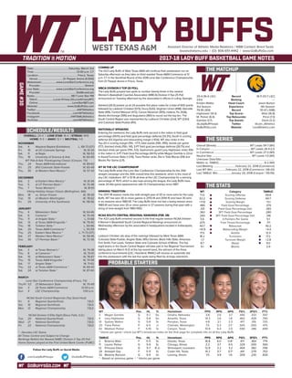 GOBUFFSGO.COM
LADY BUFFSAssistant Director of Athletic Media Relations / WBB Contact: Brent Seals
bseals@wtamu.edu | (O): 806-651-4442 | www.GoBuffsGo.com
2017-18 LADY BUFF BASKETBALL GAME NOTES
GAME#30
SCHEDULE/RESULTS
THE MATCHUP
THE SERIES
THE STATS
PROBABLE STARTERS
25-4 (16-4 LSC)
23rd
Kristen Mattio
3rd Season
79-18 (.814)
Hightower (14.3)
M. Parker (6.4)
Gamble (3.7)
@LadyBuffHoops
GoBuffsGo.com
Record
Ranking
Head Coach
Experience
Record
Top Scorer
Top Rebounder
Top Assists
Twitter
Website
18-11 (13-7 LSC)
---
Jason Burton
4th Season
70-47 (.598)
Wise (16.8)
Price (7.3)
Davis (3.2)
@Lion_Athletics
LionAthletics.com
Overall (Streak):................................................... WT Leads 54-7 (W1)
In Canyon:..............................................................WT Leads 26-4 (L1)
In Commerce:...................................................... WT Leads 27-3 (W1)
Neutral Site:............................................................ WT Leads 1-0 (W1)
Unknown Date/Site:................................................................................
Mattio vs. TAMUC:....................................................................6-2 (W1)
Last Meeting:..................................February 22, 2018 (Commerce)
Last WT Win:....................February 22, 2018 (Commerce / 69-43)
Last TAMUC Win:....................January 20, 2018 (Canyon / 59-55)
WT
71.0
53.2
+17.8
.485
.331
.362
.265
5.6
.675
40.7
+10.9
17.5
18.2
-1.7
8.7
5.1
Category
Scoring Offense
Scoring Defense
Scoring Margin
Field Goal Percentage
Field Goal Percentage Def.
3PT Field Goal Percentage
3PT Field Goal Percentage Def.
3-Pointers Per Game
Free Throw Percentage
Rebounds
Rebounding Margin
Assists
Turnovers
Turnover Margin
Steals
Blocks
TAMUC
69.8
64.7
+5.1
.379
.393
.280
.316
5.1
.711
40.2
+4.4
12.4
17.2
+2.8
9.0
2.9
WT 		 Pos. 	 Ht. 	 Yr. 	 Hometown 	 PPG 	 RPG 	 APG 	 FG% 	 3FG% 	 FT%
3	 Megan Gamble	 G	 5-7	 So.	 Omaha, Nebraska	 3.8	 2.6	 3.7	 .440	 .333	 .547
4	 Lexy Hightower	 G	 5-8	 So.	 Amarillo, Texas	 14.3	 2.6	 1.8	 .462	 .428	 .790
10	 Sydney Walton	 G	 5-8	 Sr.	 Perryton, Texas	 4.8	 2.1	 2.3	 .417	 .319	 .725
20	 Tiana Parker	 P	 6-5	 Jr.	 Chehalis, Washington	 7.5	 5.3	 2.1^	 .505	 .000	 .475
42	 Madison Parker	 F	 5-10	 Sr.	 Canyon, Texas	 10.9	 6.4	 2.0	 .590	 .286	 .699
^ blocks per game | check out WT’s broadcast notes on the final page for complete info on all the Lady Buffs
TAMUC	 Pos. 	 Ht. 	 Yr. 	 Hometown 	 PPG 	 RPG 	 APG 	 FG% 	 3FG% 	 FT%
2	 Brianna Wise	 F	 5-11	 Sr.	 Desoto, Texas	 16.8	 6.0	 0.8^	 .417	 .364	 .779
11	 Lauren Parker	 G	 5-9	 Sr.	 Chicago, Illinois	 2.2	 3.7	 0.5	 .329	 .000	 .565
12	 Princess Davis	 G	 5-7	 R-Jr.	 Shreveport, Louisiana	 12.9	 3.2	 3.2	 .404	 .382	 .706
24	 Artaejah Gay	 F	 5-11	 Sr.	 Cedar Hill, Texas	 14.2	 5.7	 0.7^	 .441	 .279	 .753
32	 Melanie Ransom	 G	 5-9	 Gr.	 Lansing, Illinois	 7.5	 4.9	 1.6	 .309	 .230	 .826
* - Based on previous game | ^ blocks per game
OVERALL: 25-4 | LONE STAR: 16-4 | STREAK: W10
HOME: 11-3 | AWAY: 12-1 | NEUTRAL: 1-0
NOVEMBER
Sat.	 4	 Wayland Baptist (Exhibition)		L, 68-73 (OT)
Fri.	 10	 at UC-Colorado Springs		 W, 61-34
Sat.	 11	 at Regis		 W, 58-53
Thu.	 16	 University of Science & Arts		 W, 60-49
WT Pak-A-Sak Thanksgiving Classic (Canyon, TX)
Thu.	 24	 Texas A&M-International		 W, 89-63
Fri. 	 25	 (RV) Colorado State-Pueblo		 W, 65-49
Thu.	 30	 at Western New Mexico *		 W, 57-43
DECEMBER
Sat.	 2	 at Eastern New Mexico *		 W, 61-44
Tue.	 5	 at UT Permian Basin *		 W, 75-48
Thu.	 7	 Texas Woman’s *		 W, 81-61
Viking Holiday Hoops Classic (Bellingham, WA)
Mon.	 18	 vs. Simon Frasier		 W, 78-59
Tue. 	 19	 at Western Washington		 W, 78-62
Fri.	 29	 University of the Southwest		 W, 118-56
JANUARY
Thu.	 4	 Midwestern State *		 W, 64-46
Sat. 	 6	 Cameron *		 W, 70-49
Thu. 	 11	 at Angelo State *		 L, 51-68
Sat.	 13	 at Texas A&M-Kingsville *		 W, 79-40
Thu. 	 18	 Tarleton State *		 L, 64-66
Sat. 	 20	 Texas A&M-Commerce *		 L, 55-59
Thu.	 25	 Eastern New Mexico *		L, 71-73 (OT)
Sat.	 27	 Western New Mexico *		 W, 58-46
Tue.	 30	 UT Permian Basin *		 W, 72-36
FEBRUARY
Sat.	 3	 at Texas Woman’s *		 W, 74-38
Thu.	 8	 at Cameron *		 W, 70-61
Sat.	 10	 at Midwestern State *		 W, 78-67
Thu.	 15	 Texas A&M-Kingsville *		 W, 74-58
Sat.	 17	 Angelo State *		 W, 71-62
Thu.	 22	 at Texas A&M-Commerce *		 W, 69-43
Sat.	 24	 at Tarleton State *		 W, 87-60
MARCH
Lone Star Conference Championship (Frisco, TX)
Thu/Fr.	1/2	 (7) Midwestern State		 W, 70-49
Sat.	 3	 (3) Texas A&M-Commerce		 12:00 p.m.
Sun.	 4	 LSC Championship		 1:00 p.m.
NCAA South Central Regionals (Top Seed Host)
Fri.	 9	 Regional Quarterfinals		 T.B.D.
Sat.	 10	 Regional Semifinals		 T.B.D.
Mon.	 12	 Regional Championship		 T.B.D.
NCAA Division II Elite Eight (Sioux Falls, S.D.)
Tue.	 20	 National Quarterfinals		 T.B.D.
Wed.	 21	 National Semifinals		 T.B.D.
Fri.	 23	 National Championship		 T.B.D.
* - Denotes LSC Game
All Times Central and Subject to Change
Rankings Refelct the Newest NABC Division II Top-25 Poll
Home Games played at the First United Bank Center (FUBC)
WEST TEXAS A&M
COMING UP
The #23 Lady Buffs of West Texas A&M will continue their postseason run on
Saturday afternoon as they take on third seeded Texas A&M-Commerce at 12
p.m. CT in the Semifinal Round of the 2018 Lone Star Conference Championship
from Dr Pepper Arena in Frisco, Texas.
WBCA DIVISION II TOP-25 POLL
The Lady Buffs jumped two spots to number twenty-three in the newest
Women’s Basketball Coaches Association (WBCA) Division II Top-25 Poll
announced on Tuesday afternoon by the association’s offices in Luling, Georgia.
Ashland (26-0) picked up all 24 possible first place votes for a total of 600 points
followed by Lubbock Christian (573), Drury (520), Virginian Union (498), Glenville
State (491), Central Missouri (472), Carson-Newman (455), Indiana, Pa. (428),
Alaska Anchorage (395) and Augustana (360) to round out the top ten. The
South Central Region was represented by Lubbock Christian (2nd), WT (23rd)
and Colorado State-Pueblo (RV).
NATIONALLY SPEAKING
Entering the weekend, the Lady Buffs rank second in the nation in field goal
percentage (49.1%) and field goal percentage defense (33.3%), fourth in scoring
defense (53.3/game) and rebounding margin (+10.6). WT also ranks in the
Top-20 in scoring margin (11th, +17.7), total assists (14th, 495), assists per game
(17.7), blocked shots (15th, 141), 3-PT field goal percentage defense (26.7%) and
blocked shots per game (17th, 5.0). Sophomore guard Lexy Hightower ranks 10th
in the nation in 3-PT Field Goal Percentage (44.1%) while Megan Gamble is 22nd
in Assist/Turnover Ratio (+2.19), Tiana Parker ranks 31st in Total Blocks (59) and
Blocks Per Game (2.11).
WT IN THE LSC CHAMPIONSHIP
The Lady Buffs enter the Lone Star Conference Championship for the 25th
straight campaign and the 30th overall time this weekend, which is the most of
any LSC institutions. WT is 51-16 all-time at the LSC Championship for a winning
percentage of 76.1% which is also tops among the league, the Lady Buffs have
made 20 title game appearances with 13 Championships since 1987.
WINNING TRADITION
The 2017-18 season marks the sixth-straight year of 20 or more wins for the Lady
Buffs. WT has won 30 or more games in 2013-14 and 2014-15 and have 30 wins
in six seasons since 1980-81. The Lady Buffs have not had a losing season since
1980-81 and have won 20 or more games in 27 seasons during that span with a
string of nine-straight from 1983-1992.
NCAA SOUTH CENTRAL REGIONAL RANKINGS (FEB. 28)
The #23 Lady Buffs emained second in the final regular season NCAA Division
II Women’s Basketball South Central Regional Rankings announced on
Wednesday afternoon by the association’s headquarters located in Indianapolis,
Indiana.
Lubbock Christian sits atop of the rankings followed by West Texas A&M,
Colorado State-Pueblo, Angelo State, MSU Denver, Black Hills State, Arkansas-
Fort Smith, Fort Lewis, Tarleton State and Colorado School of Mines. The top
eight teams in the South Central Region will take part in the Regional Tournament
taking place on March 9-12 at the top overall seed, the winners of the three
conference tournaments (LSC, Heartland, RMAC) will receive an automatic bid
into the postseason with the last five spots being filled by at-large selections.
Date:.....................................................Saturday, March 3rd
Time:.................................................................12:00 p.m. CT
Location:........................................................... Frisco, Texas
Venue:......................................Dr Pepper Arena (4,500)
Webstream:......................www.LoneStarConference.org
Provider:...................................................................Stretch
Live Stats:.........................www.LoneStarConference.org
Provider:......................................................StatBroadcast
Radio:........................................................98.7 Lone Star FM
Talent:.........................Lucas Kinsey (@LucasKinseyWT)
Online:....................................................LoneStar987.com
Website:............................................ www.GoBuffsGo.com
Twitter:..............................................................@WTAthletics
Facebook:..................................................com/WTAthletics
Instagram:...............................................@WTAMUAthletics
YouTube:....................................................com/WTAthletics
Follow the Lady Buffs on Social Media
.com/LadyBuffHoops @LadyBuffHoops
 