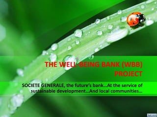 THE WELL-BEING BANK (WBB)
PROJECT
SOCIETE GENERALE, the future’s bank…At the service of
sustainable development…And local communities…
 