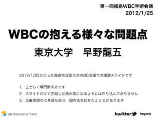 第一回福島WBC学術会議
                               2012/1/25




WBCの抱える様々な問題点
     東京大学 早野龍五

 2012/1/25に行った福島県立医大のWBC会議での講演スライドです


 1. 主として専門家向けです
 2. スライドだけで完結した読み物になるようには作り込んでありません
 3. 主催者側のご希望もあり，固有名を伏せたところがあります


                                       hayano
 
