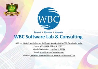 Address: No 6/1, Ambalpuram 3rd Street, Karaikudi - 630 002, Tamilnadu, India.
Phone: +91-(4565) 227 818, 228 717
Mobile/ WhatsApp : +91 94432 36526
Email: rmpal@wbcsoftwarelab.com
Website: www.wbcsoftwarelab.com, www.wbcsconsulting.com
WBC Software Lab & Consulting
 
