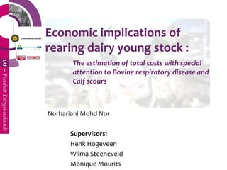 Economic implications of
rearing dairy young stock :
       The estimation of total costs with special
       attention to Bovine respiratory disease and
       Calf scours



Norhariani Mohd Nor

      Supervisors:
      Henk Hogeveen
      Wilma Steeneveld
      Monique Mourits
 