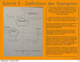 Schritt 5 - Deﬁnition der Szenarien
                                                             Es wird ein xy-System erstellt, hier mit den
                                                           Achsen “Arbeitswelt” und “Kosten” (wir haben
                                                          festgestellt, das Technologie die Kosten treiben
                                                               kann, zB durch effektive Motoren und
                                       “Telepräsenz”                     Telekommunikation).

                                                          Wenn man einmal an dieser Stelle im Prozess
                                                       angekommen ist, dann entstehen die Szenarien “von
                                                         selber”. Szenarien sind lebendige Geschichten!
                         Arbeitswelt
                                                       Links oben. Die Arbeitswelt ist dominiert von Telepräsenz, wir
                                                       arbeiten global und sitzen zu Hause oder am Strand.
                                                       Gleichzeitig sind die Kosten für unsere individuelle Mobilität
    Niedrig                                            gering. Resultat: “Freie Wahl”.
                                                Hoch   Rechts oben: Die Arbeitswelt ist dominiert von Telepräsenz.
              Kosten                                   Aber die Kosten für Mobilität sind extrem hoch. Resultat:
                                                       “Second Life” nach dem Virtual-Reality-Spiel. Wir arbeiten
                                                       (und leben) zum grossen Teil virtuell.

                                                       Rechts unten. die Kosten für Mobilität sind extrem hoch. Die
                                                       Strassen sind überlastet, die Fahrzeug teuer, die Energie sie zu
                                                       betreiben sowieso. Aber es hat ein Umdenken stattgefunden.
                                                       Das Experiment “Telepräsenz” ist gescheitert aus vielen
                                                       Gründen. Wir müssen vor Ort arbeiten - und einen hohen Preis
                                                       zahlen wenn wir pendeln müssen. Resultat: “Back to the
                                                       roots” - die Menschen leben dort wo sie arbeiten.

                                                       Links unten. Das Experiment “Telepräsenz” ist gescheitert aus
                                                       vielen Gründen. Wir müssen vor Ort arbeiten. Aber Transport
                                                       ist billig. Die Bahn ist bequem und schnell. Es ist kein Problem
                   “Von Angesicht zu Angesicht”        überall im Land und auch international physisch präsent zu sein,
                                                       jedenfalls für ein paar Tage. Resultat: “Nomaden” - wir gehen
                                                       dahin wo die Weiden grün sind.


                                                                                                          © Amberwiz
Wednesday, 17 October 2012                                                                                              13
 