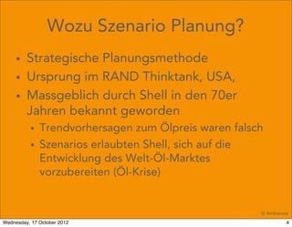 Wozu Szenario Planung?
     • Strategische Planungsmethode
     • Ursprung im RAND Thinktank, USA,
     • Massgeblich durch Shell in den 70er
       Jahren bekannt geworden
          • Trendvorhersagen zum Ölpreis waren falsch
          • Szenarios erlaubten Shell, sich auf die
            Entwicklung des Welt-Öl-Marktes
            vorzubereiten (Öl-Krise)


                                                    © Amberwiz
Wednesday, 17 October 2012                                   4
 