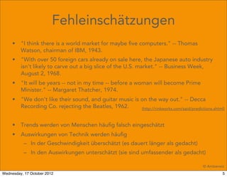 Fehleinschätzungen
     •   "I think there is a world market for maybe ﬁve computers." -- Thomas
         Watson, chairman of IBM, 1943.
     •   "With over 50 foreign cars already on sale here, the Japanese auto industry
         isn't likely to carve out a big slice of the U.S. market." -- Business Week,
         August 2, 1968.
     •   "It will be years -- not in my time -- before a woman will become Prime
         Minister." -- Margaret Thatcher, 1974.
     •   "We don't like their sound, and guitar music is on the way out." -- Decca
         Recording Co. rejecting the Beatles, 1962.      (http://rinkworks.com/said/predictions.shtml)



     •   Trends werden von Menschen häuﬁg falsch eingeschätzt
     •   Auswirkungen von Technik werden häuﬁg
          – In der Geschwindigkeit überschätzt (es dauert länger als gedacht)
          – In den Auswirkungen unterschätzt (sie sind umfassender als gedacht)

                                                                                            © Amberwiz
Wednesday, 17 October 2012                                                                           5
 
