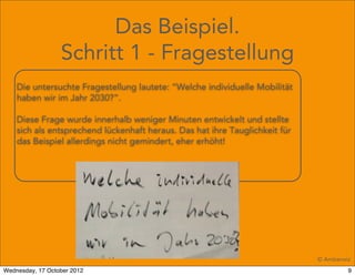 Das Beispiel.
                  Schritt 1 - Fragestellung
    Die untersuchte Fragestellung lautete: “Welche individuelle Mobilität
    haben wir im Jahr 2030?”.

    Diese Frage wurde innerhalb weniger Minuten entwickelt und stellte
    sich als entsprechend lückenhaft heraus. Das hat ihre Tauglichkeit für
    das Beispiel allerdings nicht gemindert, eher erhöht!




                                                                             © Amberwiz
Wednesday, 17 October 2012                                                            9
 