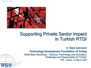 Supporting Private Sector Impact in Turkish RTDI A. Mete Çakmakcı Technology Development Foundation of Turkey World Bank Workshop - “ Science, Technology and Innovation- Challenges and Opportunities for Turkey ” TPE  -  Ankara, 12 March 2007 