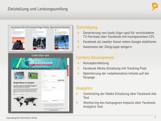 Copyright@2013 Werbeboten Media 3
Leads (sign-ups)
Zielstellung und Leistungsumfang
Zielstellung
!   Generierung von leads (sign-ups) für verschiedene
TV-Formate über Facebook mit transparentem CPL
!   Facebook als zweiter Kanal neben Google etablieren
! Awareness der Zielgruppe steigern
Content Development
!   Konzepterstellung
!   Facebook Media Schaltung mit Tracking Pixel
!   Optimierung der redaktionellen Inhalte auf der
Fanpage
Analytics
! Controlling der Media Schaltung über Facebook Ads
Tool
! Monitoring des Kampagnen Impacts über Facebook
Analytics Tool
Facebook Ads (Promoted Page Posts, Sponsored Stories)
 