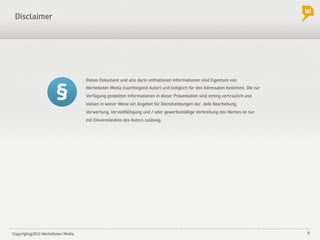 Copyright@2013 Werbeboten Media 6
Dieses Dokument und alle darin enthaltenen Informationen sind Eigentum von
Werbeboten Media (nachfolgend Autor) und lediglich für den Adressaten bestimmt. Die zur
Verfügung gestellten Informationen in dieser Präsentation sind streng vertraulich und
stellen in keiner Weise ein Angebot für Dienstleistungen dar. Jede Bearbeitung,
Verwertung, Vervielfältigung und / oder gewerbsmäßige Verbreitung des Werkes ist nur
mit Einverständnis des Autors zulässig.
Disclaimer
 