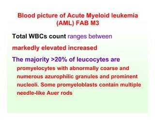 Blood picture of Acute Myeloid leukemia
(AML) FAB M3
Total WBCs count ranges between
markedly elevated increased
The majority >20% of leucocytes are
promyelocytes with abnormally coarse and
numerous azurophilic granules and prominent
nucleoli. Some promyeloblasts contain multiple
needle-like Auer rods
 
