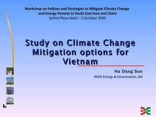 Workshop on Policies and Strategies to Mitigate Climate Change
      and Energy Poverty in South East Asia and China
             Sofitel Plaza Hotel – 5 October 2009




Study on Climate Change
  Mitigation options for
         Vietnam
                                                     Ha Dang Son
                                         RCEE Energy & Environment, JSC
 