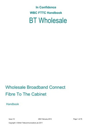 In Confidence
WBC FTTC Handbook
Issue 10 28th February 2014 Page 1 of 76
Copyright  British Telecommunications plc 2011
Wholesale Broadband Connect
Fibre To The Cabinet
Handbook
BT Wholesale
 