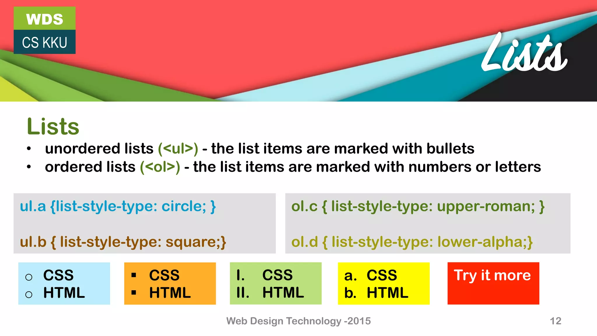 WDS
CS KKU
Web Design Technology -2015 12
Lists
Lists
•  unordered lists (<ul>) - the list items are marked with bullets
•  ordered lists (<ol>) - the list items are marked with numbers or letters
ol.c { list-style-type: upper-roman; }
ol.d { list-style-type: lower-alpha;}
ul.a {list-style-type: circle; }
ul.b { list-style-type: square;}
o  CSS
o  HTML
I.  CSS
II.  HTML
§  CSS
§  HTML
a.  CSS
b.  HTML
Try it more
 