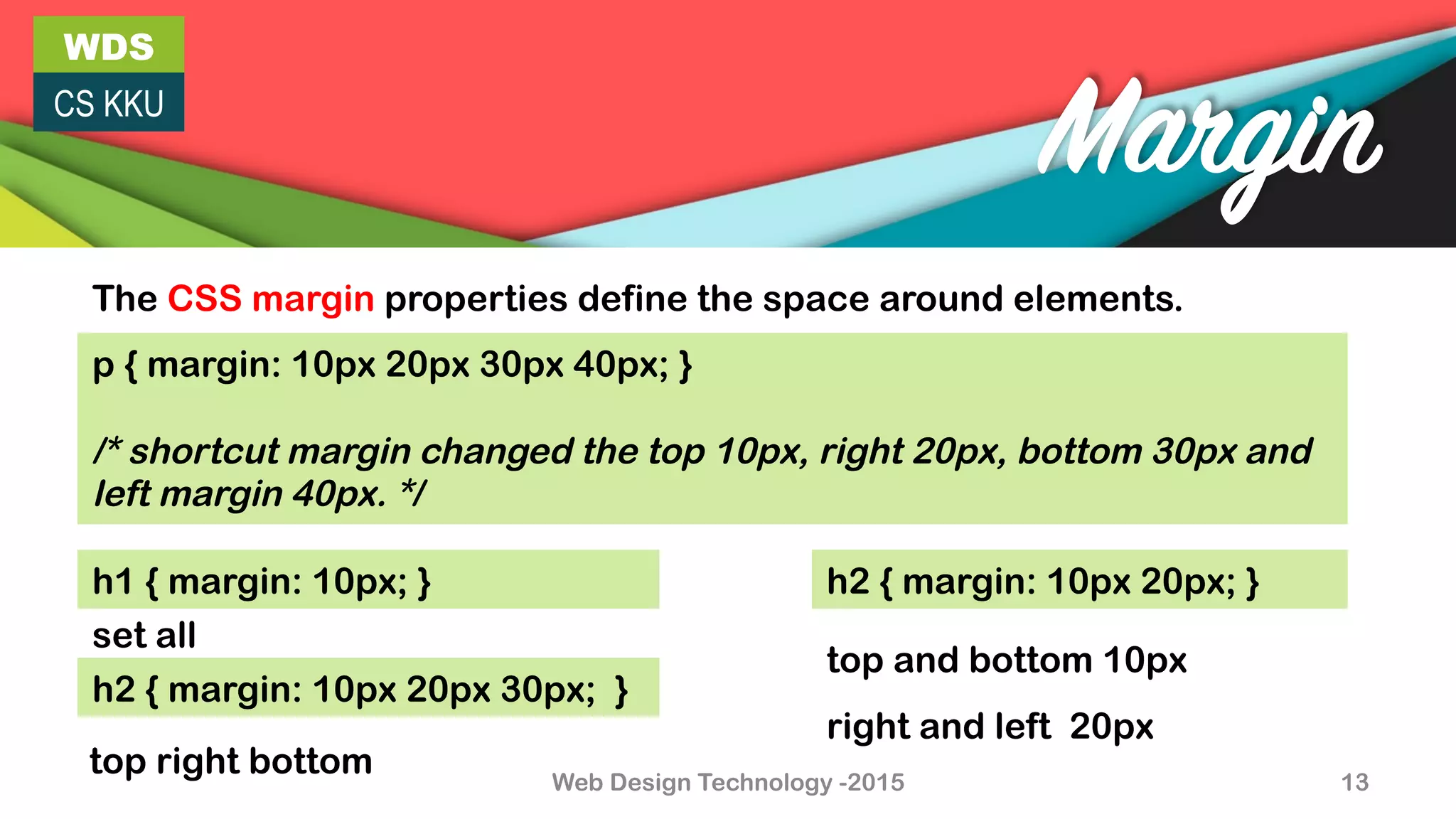 WDS
CS KKU
Web Design Technology -2015 13
Margin
The CSS margin properties define the space around elements.
p { margin: 10px 20px 30px 40px; }
/* shortcut margin changed the top 10px, right 20px, bottom 30px and
left margin 40px. */
h1 { margin: 10px; }
h2 { margin: 10px 20px 30px; }
h2 { margin: 10px 20px; }
top right bottom
set all
top and bottom 10px
right and left 20px
 
