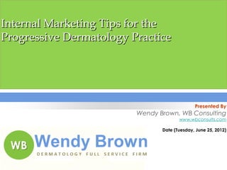 Internal Marketing Tips for the
Progressive Dermatology Practice




                                              Presented By
                         Wendy Brown, WB Consulting
                                       www.wbconsults.com

                                Date (Tuesday, June 25, 2012)
                                                             



1
 