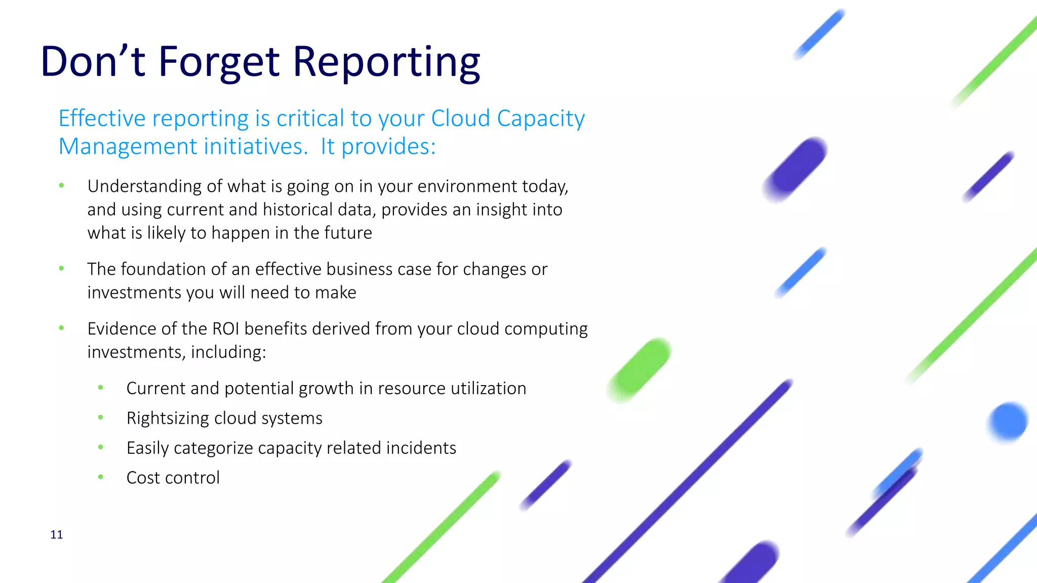 Don’t Forget Reporting
Effective reporting is critical to your Cloud Capacity
Management initiatives. It provides:
• Understanding of what is going on in your environment today,
and using current and historical data, provides an insight into
what is likely to happen in the future
• The foundation of an effective business case for changes or
investments you will need to make
• Evidence of the ROI benefits derived from your cloud computing
investments, including:
• Current and potential growth in resource utilization
• Rightsizing cloud systems
• Easily categorize capacity related incidents
• Cost control
11
 