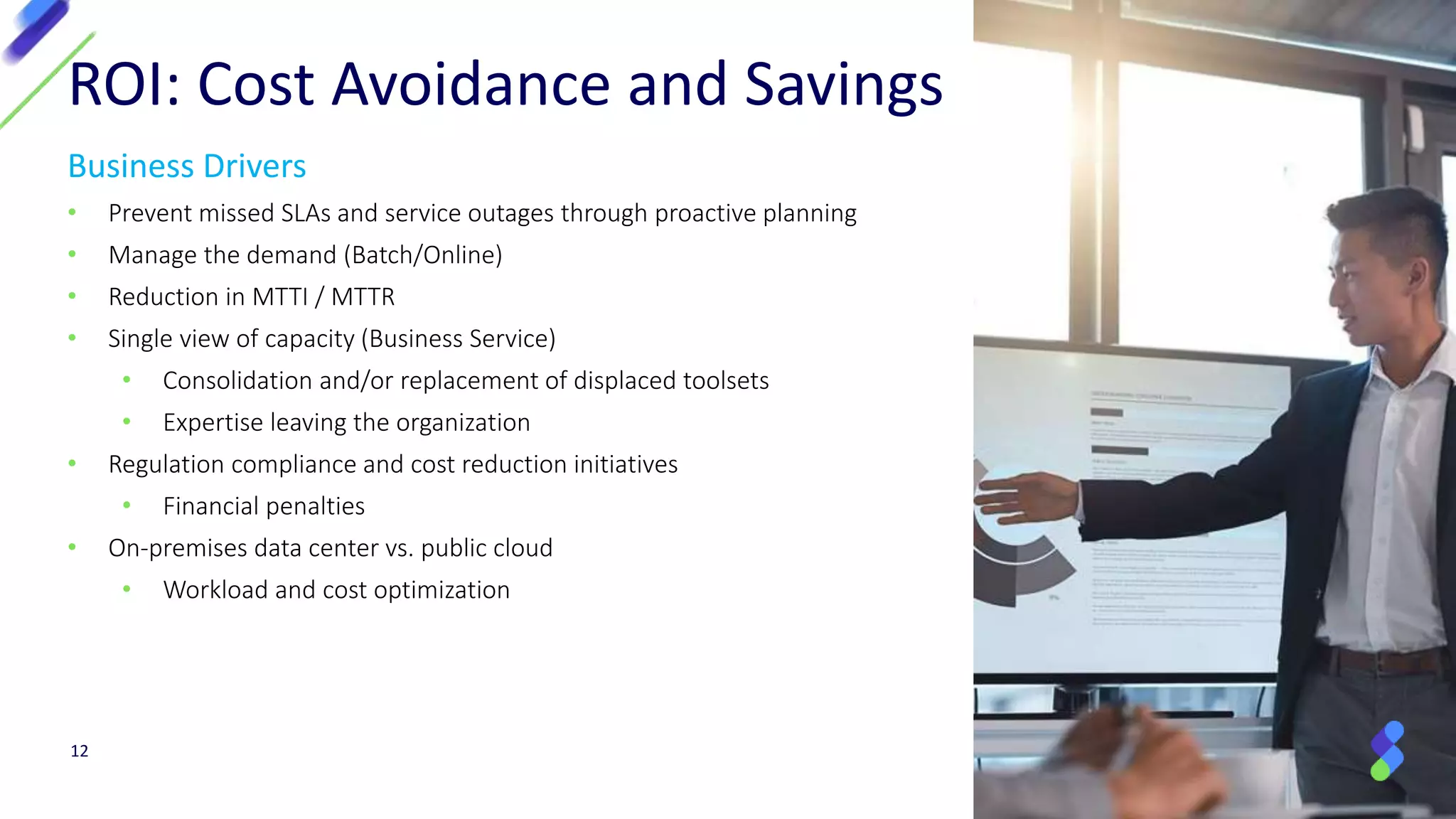 Business Drivers
• Prevent missed SLAs and service outages through proactive planning
• Manage the demand (Batch/Online)
• Reduction in MTTI / MTTR
• Single view of capacity (Business Service)
• Consolidation and/or replacement of displaced toolsets
• Expertise leaving the organization
• Regulation compliance and cost reduction initiatives
• Financial penalties
• On-premises data center vs. public cloud
• Workload and cost optimization
ROI: Cost Avoidance and Savings
12
 