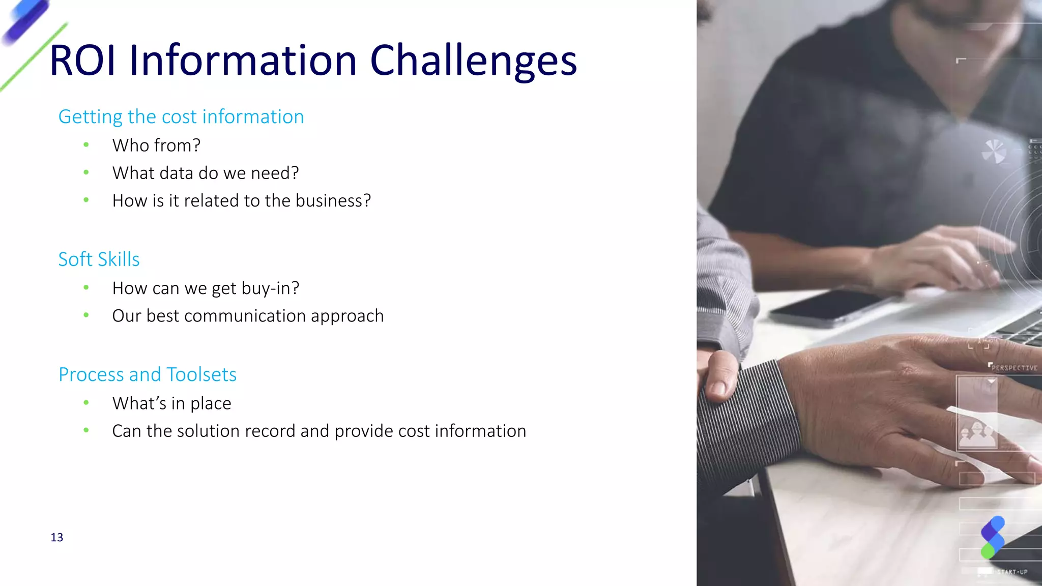 Getting the cost information
• Who from?
• What data do we need?
• How is it related to the business?
Soft Skills
• How can we get buy-in?
• Our best communication approach
Process and Toolsets
• What’s in place
• Can the solution record and provide cost information
13
ROI Information Challenges
 