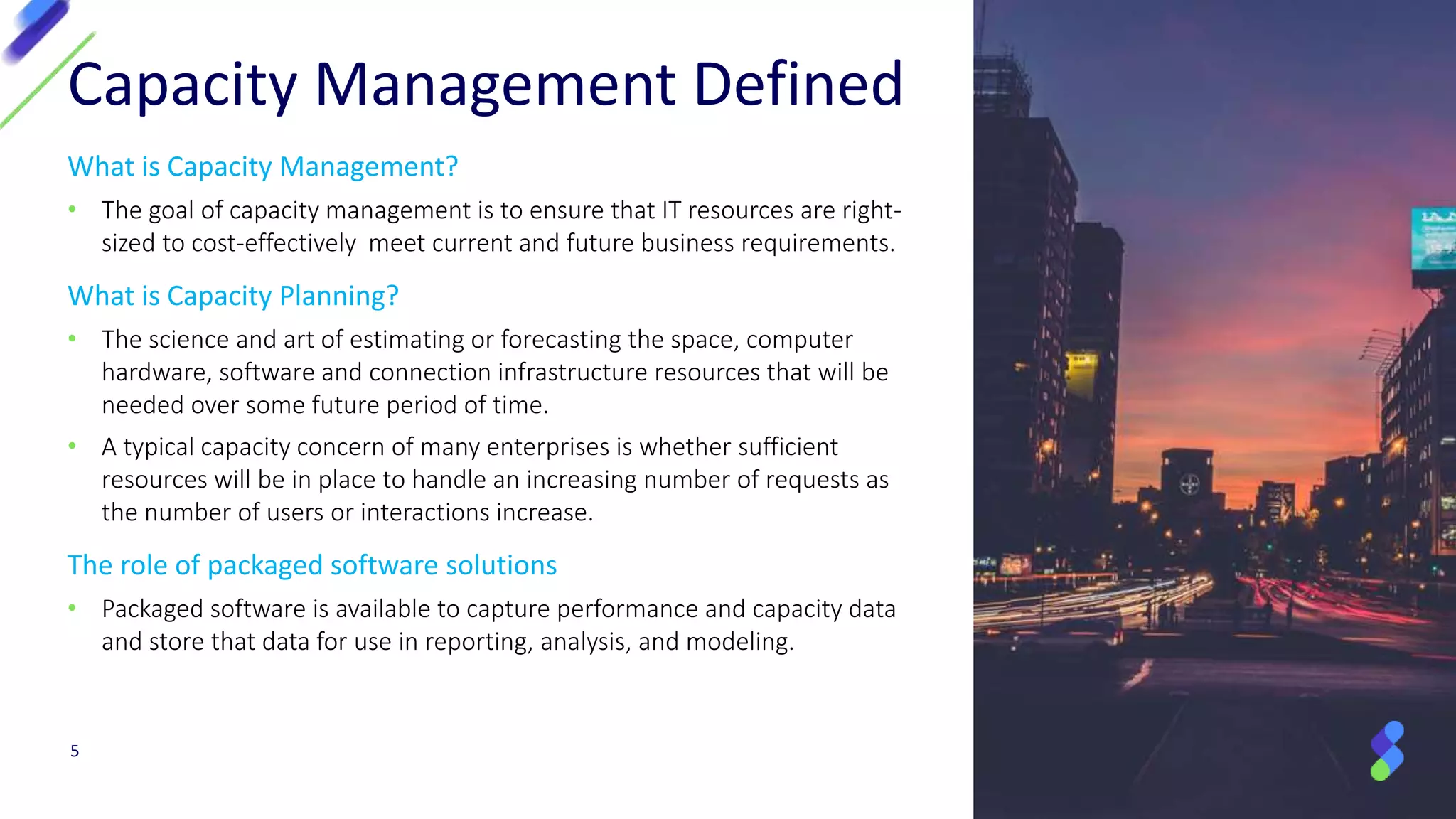 What is Capacity Management?
• The goal of capacity management is to ensure that IT resources are right-
sized to cost-effectively meet current and future business requirements.
What is Capacity Planning?
• The science and art of estimating or forecasting the space, computer
hardware, software and connection infrastructure resources that will be
needed over some future period of time.
• A typical capacity concern of many enterprises is whether sufficient
resources will be in place to handle an increasing number of requests as
the number of users or interactions increase.
The role of packaged software solutions
• Packaged software is available to capture performance and capacity data
and store that data for use in reporting, analysis, and modeling.
Capacity Management Defined
5
 