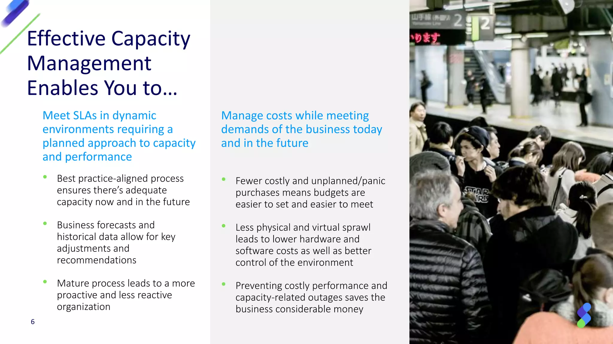 Manage costs while meeting
demands of the business today
and in the future
• Fewer costly and unplanned/panic
purchases means budgets are
easier to set and easier to meet
• Less physical and virtual sprawl
leads to lower hardware and
software costs as well as better
control of the environment
• Preventing costly performance and
capacity-related outages saves the
business considerable money
Meet SLAs in dynamic
environments requiring a
planned approach to capacity
and performance
• Best practice-aligned process
ensures there’s adequate
capacity now and in the future
• Business forecasts and
historical data allow for key
adjustments and
recommendations
• Mature process leads to a more
proactive and less reactive
organization
Effective Capacity
Management
Enables You to…
6
 