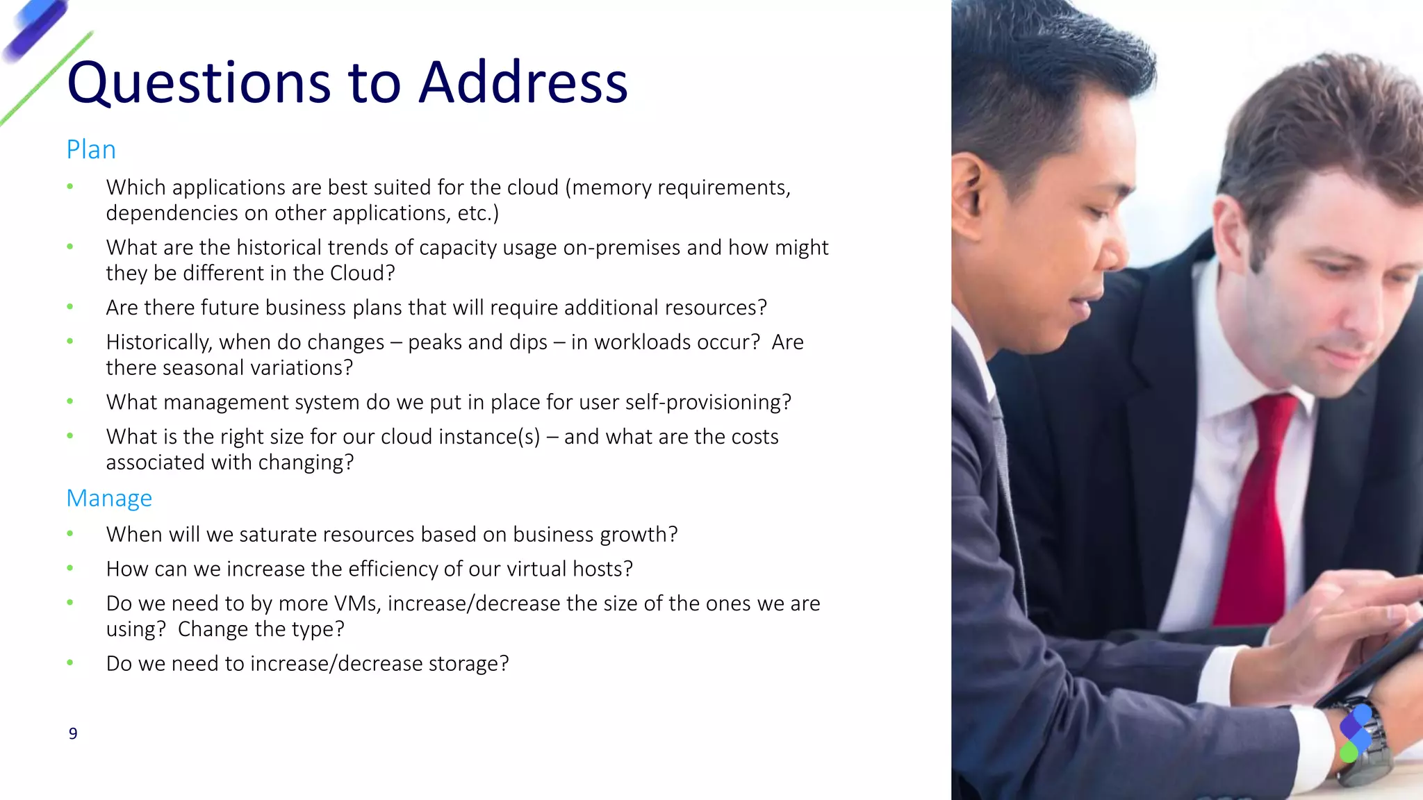 Plan
• Which applications are best suited for the cloud (memory requirements,
dependencies on other applications, etc.)
• What are the historical trends of capacity usage on-premises and how might
they be different in the Cloud?
• Are there future business plans that will require additional resources?
• Historically, when do changes – peaks and dips – in workloads occur? Are
there seasonal variations?
• What management system do we put in place for user self-provisioning?
• What is the right size for our cloud instance(s) – and what are the costs
associated with changing?
Manage
• When will we saturate resources based on business growth?
• How can we increase the efficiency of our virtual hosts?
• Do we need to by more VMs, increase/decrease the size of the ones we are
using? Change the type?
• Do we need to increase/decrease storage?
Questions to Address
9
 