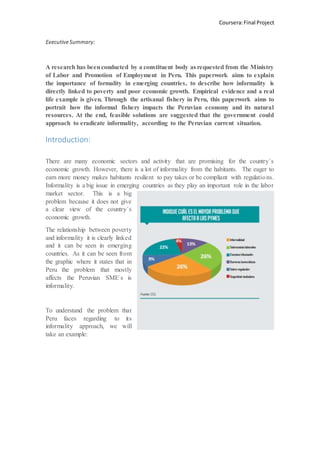 Coursera:Final Project
ExecutiveSummary:
Introduction:
There are many economic sectors and activity that are promising for the country´s
economic growth. However, there is a lot of informality from the habitants. The eager to
earn more money makes habitants resilient to pay takes or be compliant with regulations.
Informality is a big issue in emerging countries as they play an important role in the labor
market sector. This is a big
problem because it does not give
a clear view of the country´s
economic growth.
The relationship between poverty
and informality it is clearly linked
and it can be seen in emerging
countries. As it can be seen from
the graphic where it states that in
Peru the problem that mostly
affects the Peruvian SME´s is
informality.
To understand the problem that
Peru faces regarding to its
informality approach, we will
take an example:
 