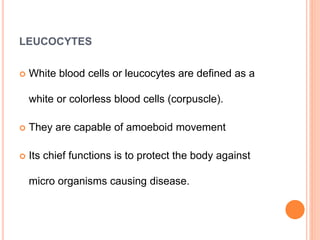 LEUCOCYTES
 White blood cells or leucocytes are defined as a
white or colorless blood cells (corpuscle).
 They are capable of amoeboid movement
 Its chief functions is to protect the body against
micro organisms causing disease.
 