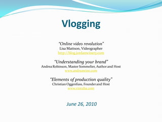 Vlogging
How rapidly is online video
viewership expanding?

                                   “Online video revolution”
                                   Lisa Mattson, Videographer
                                  http://blog.jordanwinery.com

                                “Understanding your brand”
                     Andrea Robinson, Master Sommelier, Author and Host
                                   www.andreawine.com

                              “Elements of production quality”
                               Christian Oggenfuss, Founder and Host
                                         www.vintuba.com



                                        June 26, 2010
 