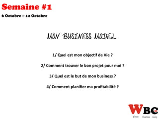 Semaine #1
6 Octobre – 12 Octobre
MON BUSINESS MODEL
1/	
  Quel	
  est	
  mon	
  objec0f	
  de	
  Vie	
  ?	
  
	
  	
  
2/	
  Comment	
  trouver	
  le	
  bon	
  projet	
  pour	
  moi	
  ?	
  
	
  	
  
3/	
  Quel	
  est	
  le	
  but	
  de	
  mon	
  business	
  ?	
  
	
  	
  
4/	
  Comment	
  planiﬁer	
  ma	
  proﬁtabilité	
  ?	
  
	
  
 