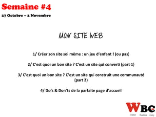 Semaine #4
27 Octobre – 2 Novembre
MON SITE WEB
1/	
  Créer	
  son	
  site	
  soi	
  même	
  :	
  un	
  jeu	
  d’enfant	
  !	
  (ou	
  pas)	
  
	
  	
  
2/	
  C’est	
  quoi	
  un	
  bon	
  site	
  ?	
  C’est	
  un	
  site	
  qui	
  conver0	
  (part	
  1)	
  
	
  	
  
3/	
  C’est	
  quoi	
  un	
  bon	
  site	
  ?	
  C’est	
  un	
  site	
  qui	
  construit	
  une	
  communauté	
  	
  
(part	
  2)	
  
	
  	
  
4/	
  Do’s	
  &	
  Don’ts	
  de	
  la	
  parfaite	
  page	
  d’accueil	
  
	
  
 
