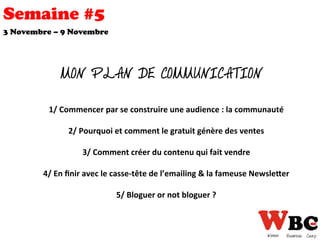 Semaine #5
3 Novembre – 9 Novembre
	
  	
  
1/	
  Commencer	
  par	
  se	
  construire	
  une	
  audience	
  :	
  la	
  communauté	
  
	
  	
  
2/	
  Pourquoi	
  et	
  comment	
  le	
  gratuit	
  génère	
  des	
  ventes	
  
	
  	
  
3/	
  Comment	
  créer	
  du	
  contenu	
  qui	
  fait	
  vendre	
  
	
  	
  
4/	
  En	
  ﬁnir	
  avec	
  le	
  casse-­‐tête	
  de	
  l’emailing	
  &	
  la	
  fameuse	
  NewsleEer	
  
	
  	
  
5/	
  Bloguer	
  or	
  not	
  bloguer	
  ?	
  
	
  
MON PLAN DE COMMUNICATION
 