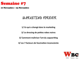 Semaine #7
MARKETING FOREVER
1/	
  Ce	
  qui	
  a	
  changé	
  dans	
  le	
  marke0ng	
  
	
  	
  
2/	
  Le	
  dressing	
  de	
  pe0tes	
  robes	
  noires	
  
	
  	
  
3/	
  Comment	
  maîtriser	
  l’art	
  du	
  copywri0ng	
  	
  
	
  	
  
4/	
  Les	
  7	
  facteurs	
  de	
  fascina0on	
  inconsciente	
  
	
  
17 Novembre – 23 Novembre
 