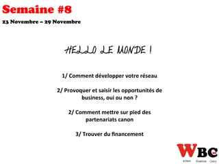 Semaine #8
HELLO LE MONDE !
23 Novembre – 29 Novembre
1/	
  Comment	
  développer	
  votre	
  réseau	
  
	
  	
  
2/	
  Provoquer	
  et	
  saisir	
  les	
  opportunités	
  de	
  
business,	
  oui	
  ou	
  non	
  ?	
  
	
  	
  
2/	
  Comment	
  meEre	
  sur	
  pied	
  des	
  
partenariats	
  canon	
  
	
  	
  
3/	
  Trouver	
  du	
  ﬁnancement	
  
 