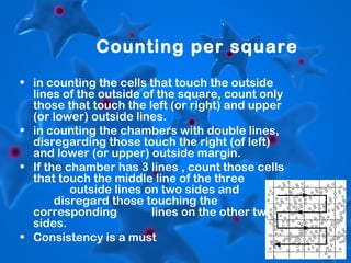 Counting per square
• in counting the cells that touch the outside
lines of the outside of the square, count only
those that touch the left (or right) and upper
(or lower) outside lines.
• in counting the chambers with double lines,
disregarding those touch the right (of left)
and lower (or upper) outside margin.
• If the chamber has 3 lines , count those cells
that touch the middle line of the three
outside lines on two sides and
disregard those touching the
corresponding
lines on the other two
sides.
• Consistency is a must