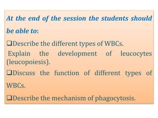 At the end of the session the students should
be able to:
Describe the different types of WBCs.
Explain the development of leucocytes
(leucopoiesis).
Discuss the function of different types of
WBCs.
Describe the mechanism of phagocytosis.
 