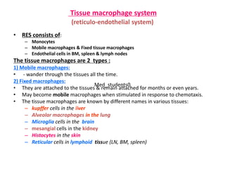 Tissue macrophage system
(reticulo-endothelial system)
• RES consists of:
– Monocytes
– Mobile macrophages & Fixed tissue macrophages
– Endothelial cells in BM, spleen & lymph nodes
The tissue macrophages are 2 types :
1) Mobile macrophages:
• - wander through the tissues all the time.
2) Fixed macrophages:
• They are attached to the tissues & remain attached for months or even years.
• May become mobile macrophages when stimulated in response to chemotaxis.
• The tissue macrophages are known by different names in various tissues:
– kupffer cells in the liver
– Alveolar macrophages in the lung
– Microglia cells in the brain
– mesangial cells in the kidney
– Histocytes in the skin
– Reticular cells in lymphoid tissue (LN, BM, spleen)
Med_students0
 