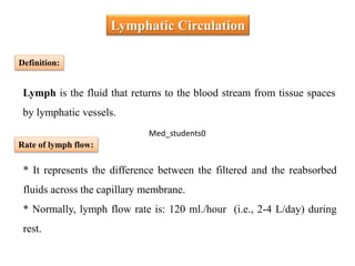 * It represents the difference between the filtered and the reabsorbed
fluids across the capillary membrane.
* Normally, lymph flow rate is: 120 ml./hour (i.e., 2-4 L/day) during
rest.
Lymphatic Circulation
Definition:
Lymph is the fluid that returns to the blood stream from tissue spaces
by lymphatic vessels.
Rate of lymph flow:
Med_students0
 